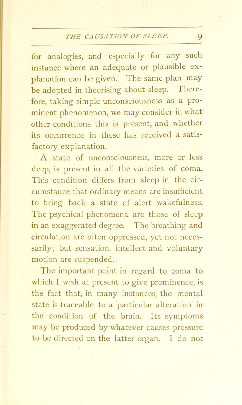for analogies, and especially for any such instance where an adequate or plausible ex- planation can be given. The same plan may be adopted in theorising about sleep. There- fore, taking simple unconsciousness as a pro- minent phenomenon, we may consider in what other conditions this is present, and whether its occurrence in these has received a satis- factory explanation. A state of unconsciousness, more or less deep, is present in all the varieties of coma. This condition differs from sleep in the cir- cumstance that ordinary means are insufficient to bring back a state of alert wakefulness. The psychical phenomena are those of sleep in an exaggerated degree. The breathing and circulation are often oppressed, yet not neces- sarily; but sensation, intellect and voluntary motion are suspended. The important point in regard to coma to which I wish at present to give prominence, is the fact that, in many instances, the mental state is traceable to a particular alteration in the condition of the brain. Its symptoms may be produced by whatever causes pressure to be directed on the latter organ. 1 do not