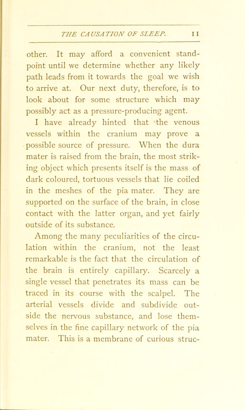 other. It may afford a convenient stand- point until we determine whether any likely path leads from it towards the goal we wish to arrive at. Our next duty, therefore, is to look about for some structure which may possibly act as a pressure-producing agent. I have already hinted that the venous vessels within the cranium may prove a possible source of pressure. When the dura mater is raised from the brain, the most strik- ing object which presents itself is the mass of dark coloured, tortuous vessels that lie coiled in the meshes of the pia mater. They are supported on the surface of the brain, in close contact with the latter organ, and yet fairly outside of its substance. Among the many peculiarities of the circu- lation within the cranium, not the least remarkable is the fact that the circulation of the brain is entirely capillary. Scarcely a single vessel that penetrates its mass can be traced in its course with the scalpel. The arterial vessels divide and subdivide out- side the nervous substance, and lose them- selves in the fine capillary network of the pia mater. This is a membrane of curious struc-