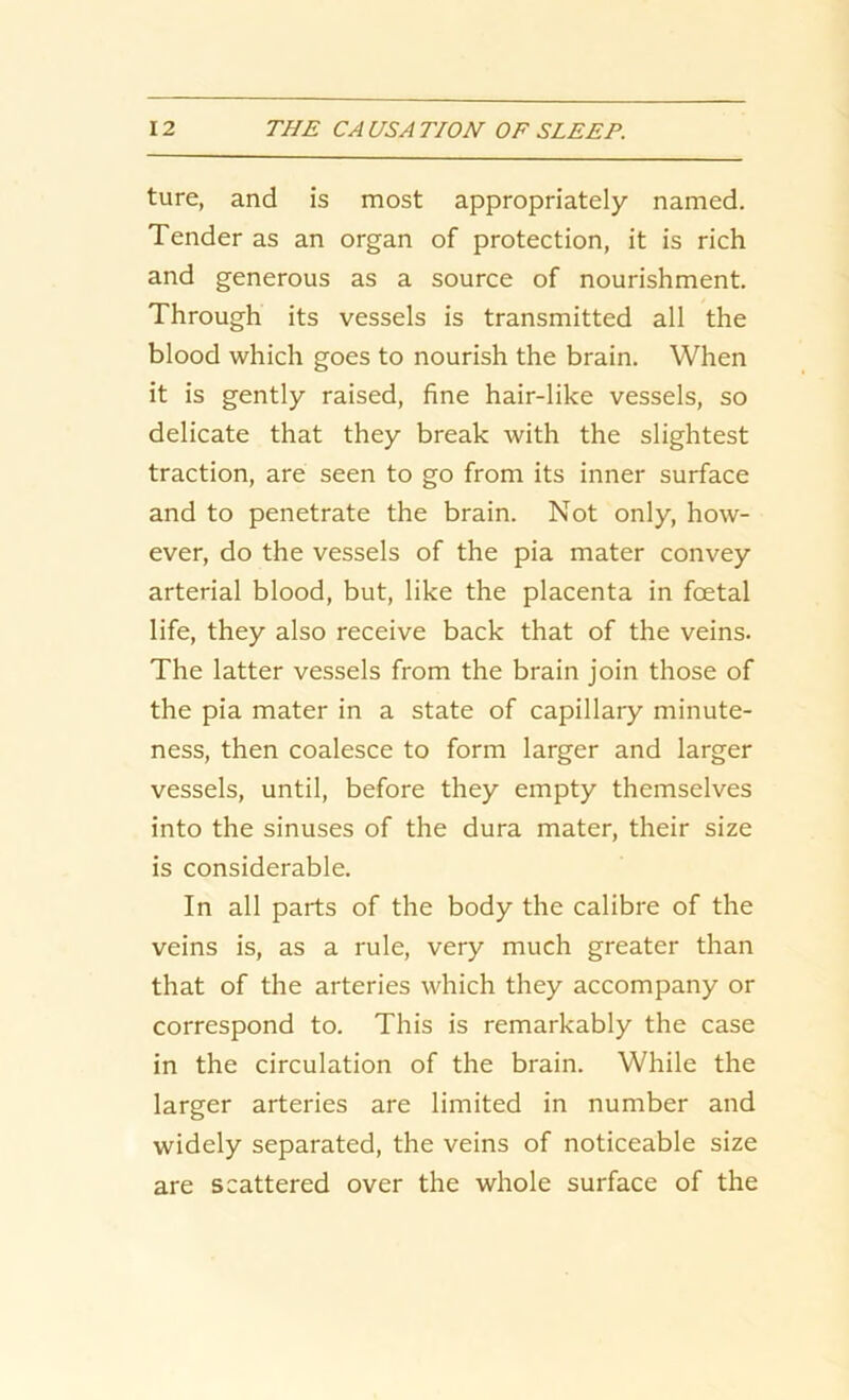 ture, and is most appropriately named. Tender as an organ of protection, it is rich and generous as a source of nourishment. Through its vessels is transmitted all the blood which goes to nourish the brain. When it is gently raised, fine hair-like vessels, so delicate that they break with the slightest traction, are seen to go from its inner surface and to penetrate the brain. Not only, how- ever, do the vessels of the pia mater convey arterial blood, but, like the placenta in foetal life, they also receive back that of the veins. The latter vessels from the brain join those of the pia mater in a state of capillary minute- ness, then coalesce to form larger and larger vessels, until, before they empty themselves into the sinuses of the dura mater, their size is considerable. In all parts of the body the calibre of the veins is, as a rule, very much greater than that of the arteries which they accompany or correspond to. This is remarkably the case in the circulation of the brain. While the larger arteries are limited in number and widely separated, the veins of noticeable size are scattered over the whole surface of the