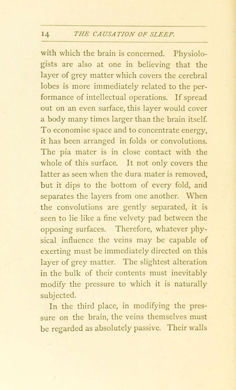 with which the brain is concerned. Physiolo- gists are also at one in believing that the layer of grey matter which covers the cerebral lobes is more immediately related to the per- formance of intellectual operations. If spread out on an even surface, this layer would cover a body many times larger than the brain itself. To economise space and to concentrate energy, it has been arranged in folds or convolutions. The pia mater is in close contact with the whole of this surface. It not only covers the latter as seen when the dura mater is removed, but it dips to the bottom of every fold, and separates the layers from one another. When the convolutions are gently separated, it is seen to lie like a fine velvety pad between the opposing surfaces. Therefore, whatever phy- sical influence the veins may be capable of exerting must be immediately directed on this layer of grey matter. The slightest alteration in the bulk of their contents must inevitably modify the pressure to which it is naturally subjected. In the third place, in modifying the pres- sure on the brain, the veins themselves must be regarded as absolutely passive. Their walls