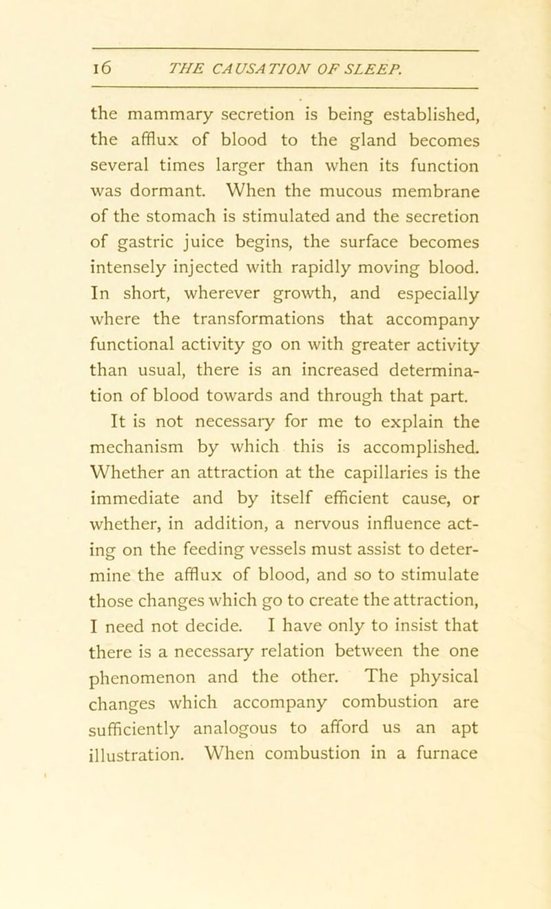 the mammary secretion is being established, the afflux of blood to the gland becomes several times larger than when its function was dormant. When the mucous membrane of the stomach is stimulated and the secretion of gastric juice begins, the surface becomes intensely injected with rapidly moving blood. In short, wherever growth, and especially where the transformations that accompany functional activity go on with greater activity than usual, there is an increased determina- tion of blood towards and through that part. It is not necessary for me to explain the mechanism by which this is accomplished. Whether an attraction at the capillaries is the immediate and by itself efficient cause, or whether, in addition, a nervous influence act- ing on the feeding vessels must assist to deter- mine the afflux of blood, and so to stimulate those changes which go to create the attraction, I need not decide. I have only to insist that there is a necessary relation between the one phenomenon and the other. The physical changes which accompany combustion are sufficiently analogous to afford us an apt illustration. When combustion in a furnace