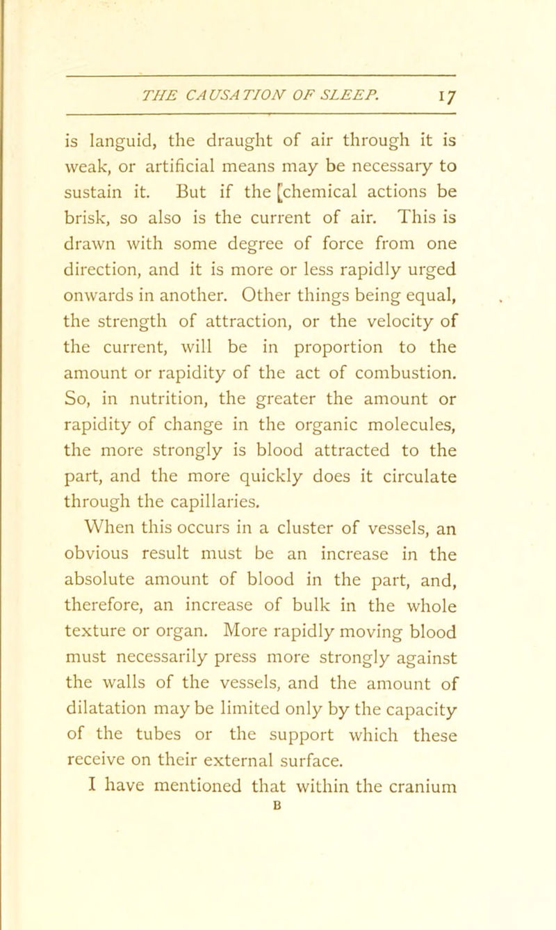 is languid, the draught of air through it is weak, or artificial means may be necessary to sustain it. But if the [chemical actions be brisk, so also is the current of air. This is drawn with some degree of force from one direction, and it is more or less rapidly urged onwards in another. Other things being equal, the strength of attraction, or the velocity of the current, will be in proportion to the amount or rapidity of the act of combustion. So, in nutrition, the greater the amount or rapidity of change in the organic molecules, the more strongly is blood attracted to the part, and the more quickly does it circulate through the capillaries. When this occurs in a cluster of vessels, an obvious result must be an increase in the absolute amount of blood in the part, and, therefore, an increase of bulk in the whole texture or organ. More rapidly moving blood must necessarily press more strongly against the walls of the vessels, and the amount of dilatation may be limited only by the capacity of the tubes or the support which these receive on their external surface. I have mentioned that within the cranium B