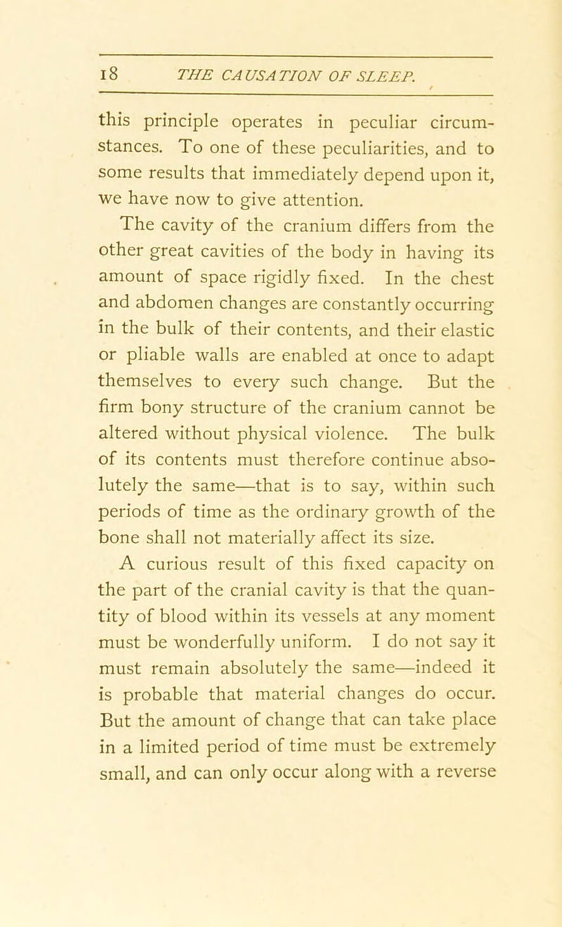 this principle operates in peculiar circum- stances. To one of these peculiarities, and to some results that immediately depend upon it, we have now to give attention. The cavity of the cranium differs from the other great cavities of the body in having its amount of space rigidly fixed. In the chest and abdomen changes are constantly occurring in the bulk of their contents, and their elastic or pliable walls are enabled at once to adapt themselves to every such change. But the firm bony structure of the cranium cannot be altered without physical violence. The bulk of its contents must therefore continue abso- lutely the same—that is to say, within such periods of time as the ordinary growth of the bone shall not materially affect its size. A curious result of this fixed capacity on the part of the cranial cavity is that the quan- tity of blood within its vessels at any moment must be wonderfully uniform. I do not say it must remain absolutely the same—indeed it is probable that material changes do occur. But the amount of change that can take place in a limited period of time must be extremely small, and can only occur along with a reverse
