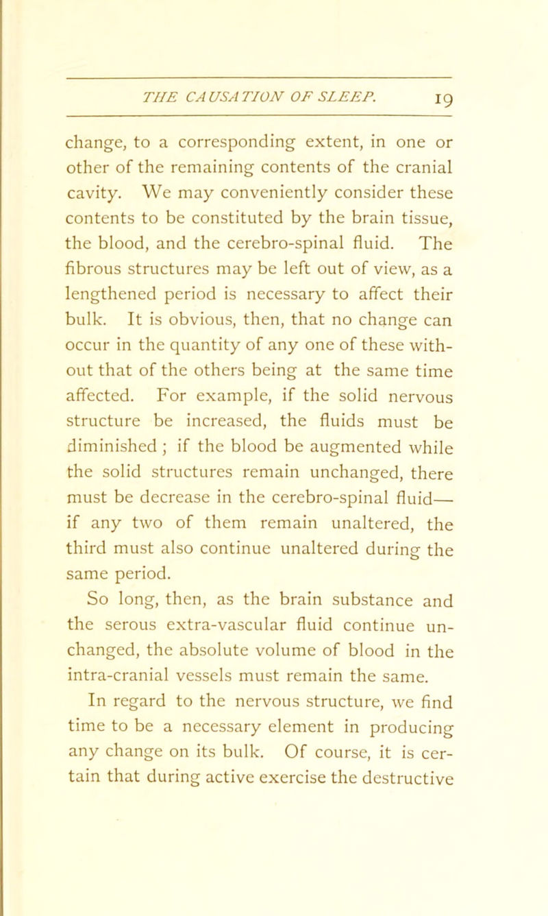 change, to a corresponding extent, in one or other of the remaining contents of the cranial cavity. We may conveniently consider these contents to be constituted by the brain tissue, the blood, and the cerebro-spinal fluid. The fibrous structures may be left out of view, as a lengthened period is necessary to affect their bulk. It is obvious, then, that no change can occur in the quantity of any one of these with- out that of the others being at the same time affected. For example, if the solid nervous structure be increased, the fluids must be diminished ; if the blood be augmented while the solid structures remain unchanged, there must be decrease in the cerebro-spinal fluid— if any two of them remain unaltered, the third must also continue unaltered during the same period. So long, then, as the brain substance and the serous extra-vascular fluid continue un- changed, the absolute volume of blood in the intra-cranial vessels must remain the same. In regard to the nervous structure, we find time to be a necessary element in producing any change on its bulk. Of course, it is cer- tain that during active exercise the destructive