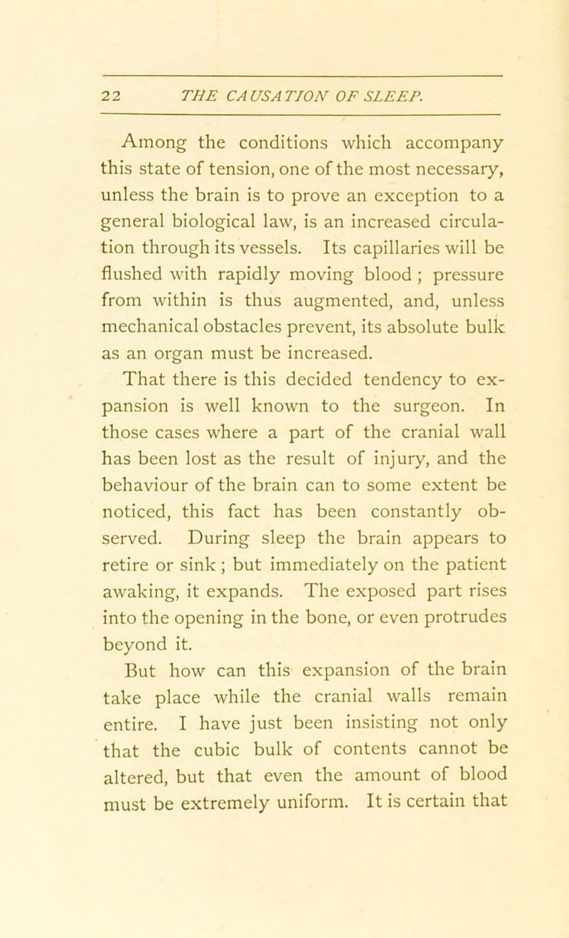 Among the conditions which accompany this state of tension, one of the most necessary, unless the brain is to prove an exception to a general biological law, is an increased circula- tion through its vessels. Its capillaries will be flushed with rapidly moving blood ; pressure from within is thus augmented, and, unless mechanical obstacles prevent, its absolute bulk as an organ must be increased. That there is this decided tendency to ex- pansion is well known to the surgeon. In those cases where a part of the cranial wall has been lost as the result of injury, and the behaviour of the brain can to some extent be noticed, this fact has been constantly ob- served. During sleep the brain appears to retire or sink ; but immediately on the patient awaking, it expands. The exposed part rises into the opening in the bone, or even protrudes beyond it. But how can this expansion of the brain take place while the cranial walls remain entire. I have just been insisting not only that the cubic bulk of contents cannot be altered, but that even the amount of blood must be extremely uniform. It is certain that