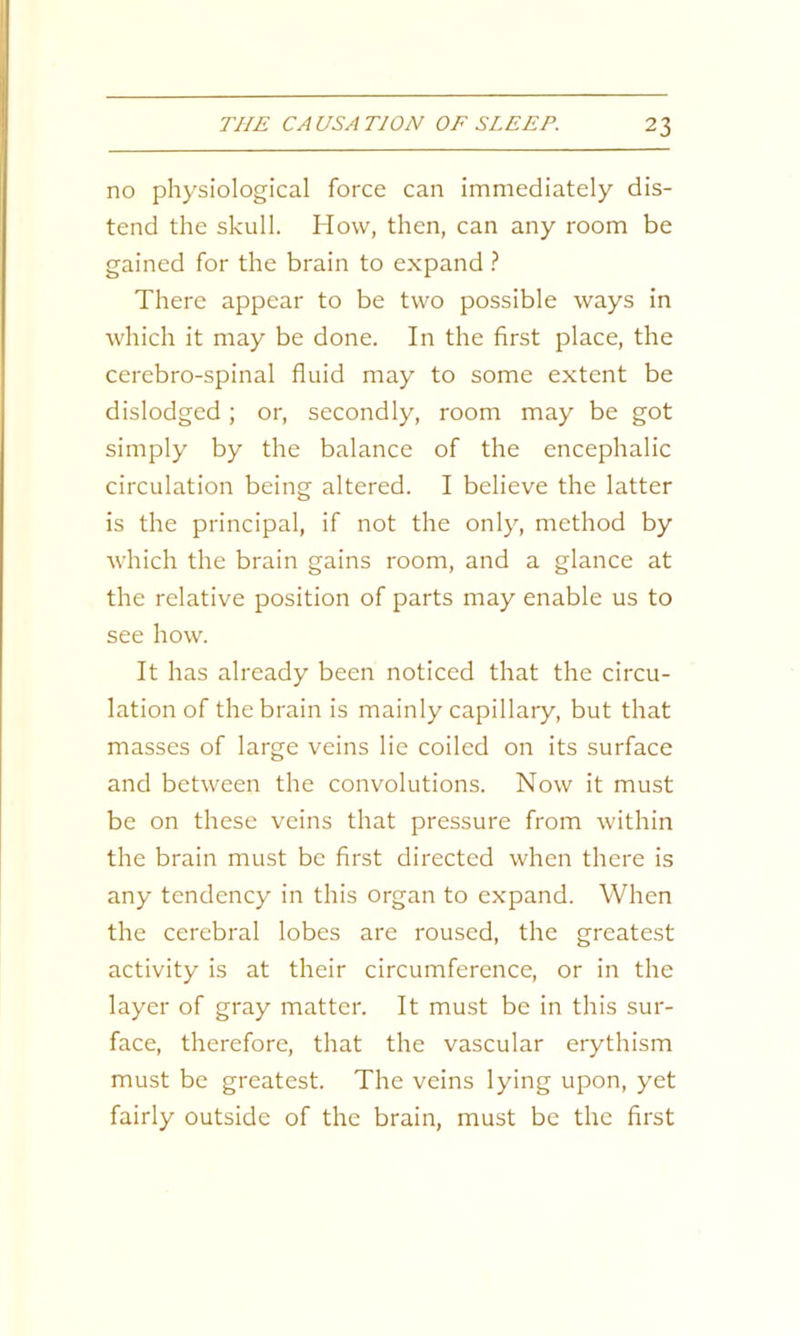 no physiological force can immediately dis- tend the skull. How, then, can any room be gained for the brain to expand ? There appear to be two possible ways in which it may be done. In the first place, the cerebro-spinal fluid may to some extent be dislodged ; or, secondly, room may be got simply by the balance of the encephalic circulation being altered. I believe the latter is the principal, if not the only, method by which the brain gains room, and a glance at the relative position of parts may enable us to see how. It has already been noticed that the circu- lation of the brain is mainly capillary, but that masses of large veins lie coiled on its surface and between the convolutions. Now it must be on these veins that pressure from within the brain must be first directed when there is any tendency in this organ to expand. When the cerebral lobes are roused, the greatest activity is at their circumference, or in the layer of gray matter. It must be in this sur- face, therefore, that the vascular erythism must be greatest. The veins lying upon, yet fairly outside of the brain, must be the first