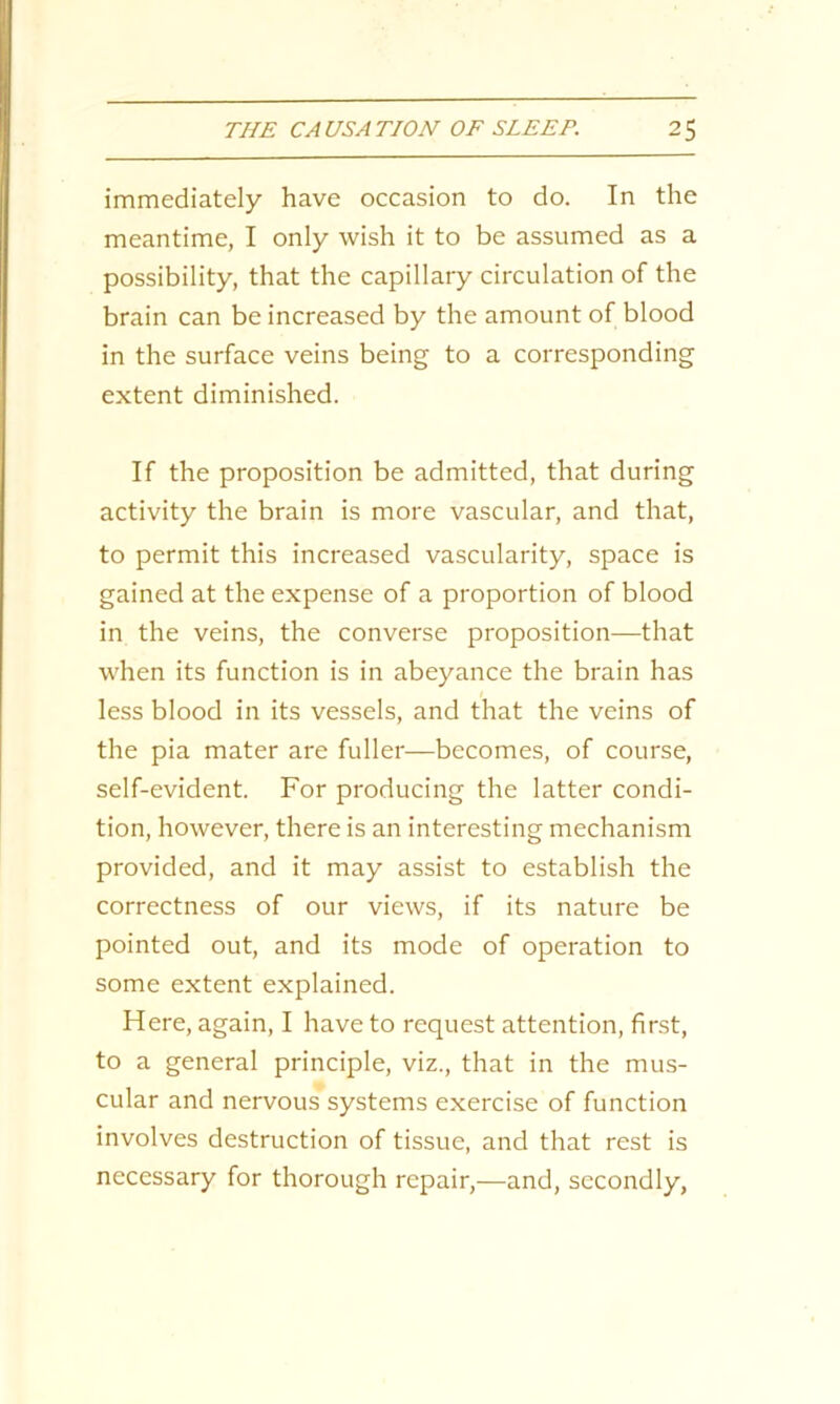 immediately have occasion to do. In the meantime, I only wish it to be assumed as a possibility, that the capillary circulation of the brain can be increased by the amount of blood in the surface veins being to a corresponding extent diminished. If the proposition be admitted, that during activity the brain is more vascular, and that, to permit this increased vascularity, space is gained at the expense of a proportion of blood in the veins, the converse proposition—that when its function is in abeyance the brain has less blood in its vessels, and that the veins of the pia mater are fuller—becomes, of course, self-evident. For producing the latter condi- tion, however, there is an interesting mechanism provided, and it may assist to establish the correctness of our views, if its nature be pointed out, and its mode of operation to some extent explained. Here, again, I have to request attention, first, to a general principle, viz., that in the mus- cular and nervous systems exercise of function involves destruction of tissue, and that rest is necessary for thorough repair,—and, secondly,