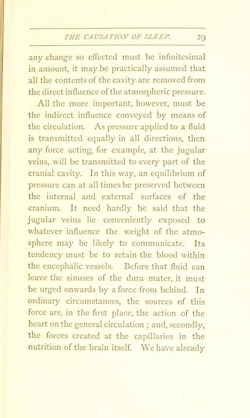 any change so effected must be infinitesimal in amount, it maybe practically assumed that all the contents of the cavity are removed from the direct influence of the atmospheric pressure. All the more important, however, must be the indirect influence conveyed by means of the circulation. As pressure applied to a fluid is transmitted equally in all directions, then any force acting, for example, at the jugular veins, will be transmitted to every part of the cranial cavity. In this way, an equilibrium of pressure can at all times be preserved between the internal and external surfaces of the cranium. It need hardly be said that the jugular veins lie conveniently exposed to whatever influence the weight of the atmo- sphere may be likely to communicate. Its tendency must be to retain the blood within the encephalic vessels. Before that fluid can leave the sinuses of the dura mater, it must be urged onwards by a force from behind. In ordinary circumstances, the sources of this force are, in the first place, the action of the heart on the general circulation ; and, secondly, the forces created at the capillaries in the nutrition of the brain itself. We have already