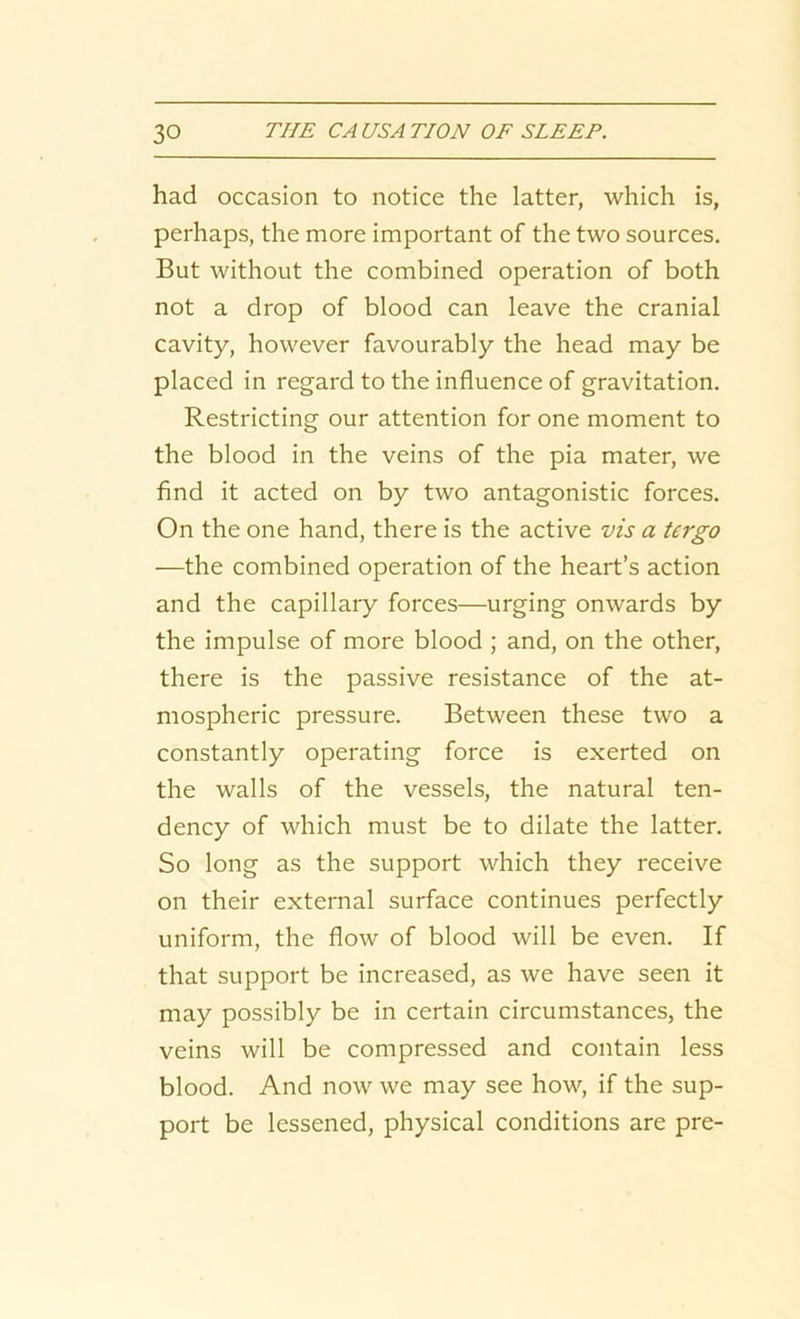 had occasion to notice the latter, which is, perhaps, the more important of the two sources. But without the combined operation of both not a drop of blood can leave the cranial cavity, however favourably the head may be placed in regard to the influence of gravitation. Restricting our attention for one moment to the blood in the veins of the pia mater, we find it acted on by two antagonistic forces. On the one hand, there is the active vis a tergo —the combined operation of the heart’s action and the capillary forces—urging onwards by the impulse of more blood ; and, on the other, there is the passive resistance of the at- mospheric pressure. Between these two a constantly operating force is exerted on the walls of the vessels, the natural ten- dency of which must be to dilate the latter. So long as the support which they receive on their external surface continues perfectly uniform, the flow of blood will be even. If that support be increased, as we have seen it may possibly be in certain circumstances, the veins will be compressed and contain less blood. And now we may see how, if the sup- port be lessened, physical conditions are pre-