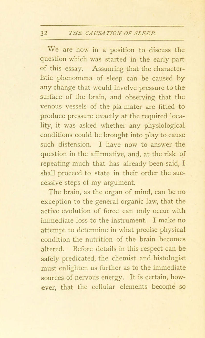 We are now in a position to discuss the question which was started in the early part of this essay. Assuming that the character- istic phenomena of sleep can be caused by any change that would involve pressure to the surface of the brain, and observing that the venous vessels of the pia mater are fitted to produce pressure exactly at the required loca- lity, it was asked whether any physiological conditions could be brought into play to cause such distension. I have now to answer the question in the affirmative, and, at the risk of repeating much that has already been said, I shall proceed to state in their order the suc- cessive steps of my argument. The brain, as the organ of mind, can be no exception to the general organic law, that the active evolution of force can only occur with immediate loss to the instrument. I make no attempt to determine in what precise physical condition the nutrition of the brain becomes altered. Before details in this respect can be safely predicated, the chemist and histologist must enlighten us further as to the immediate sources of nervous energy. It is certain, how- ever, that the cellular elements become so