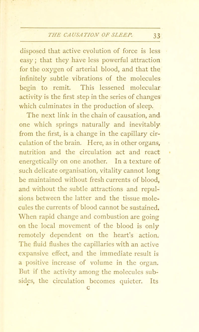 disposed that active evolution of force is less easy; that they have less powerful attraction for the oxygen of arterial blood, and that the infinitely subtle vibrations of the molecules begin to remit. This lessened molecular activity is the first step in the series of changes which culminates in the production of sleep. The next link in the chain of causation, and one which springs naturally and inevitably from the first, is a change in the capillary cir- culation of the brain. Here, as in other organs, nutrition and the circulation act and react energetically on one another. In a texture of such delicate organisation, vitality cannot long be maintained without fresh currents of blood, and without the subtle attractions and repul- sions between the latter and the tissue mole- cules the currents of blood cannot be sustained. When rapid change and combustion are going on the local movement of the blood is only remotely dependent on the heart’s action. The fluid flushes the capillaries with an active expansive effect, and the immediate result is a positive increase of volume in the organ. But if the activity among the molecules sub- sides, the circulation becomes quieter. Its