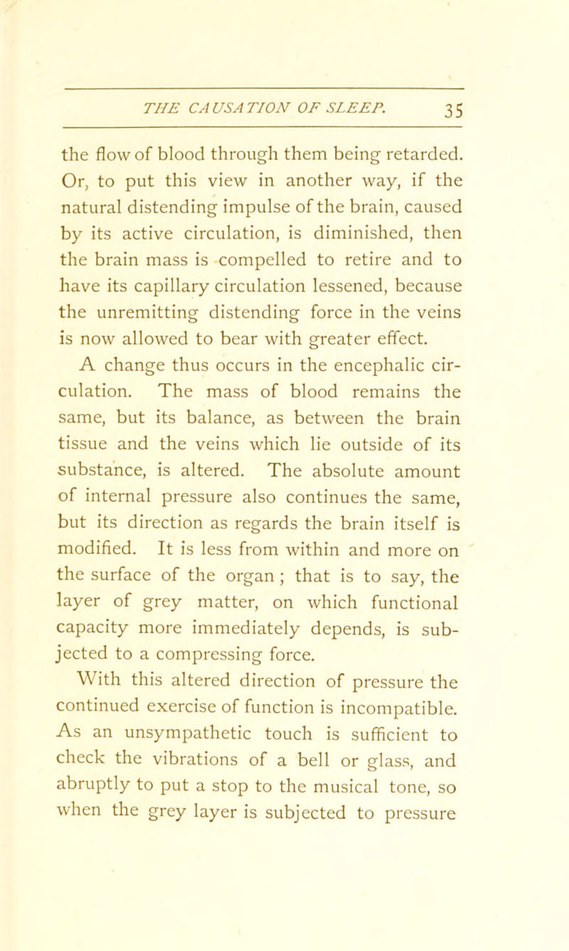 the flow of blood through them being retarded. Or, to put this view in another way, if the natural distending impulse of the brain, caused by its active circulation, is diminished, then the brain mass is compelled to retire and to have its capillary circulation lessened, because the unremitting distending force in the veins is now allowed to bear with greater effect. A change thus occurs in the encephalic cir- culation. The mass of blood remains the same, but its balance, as between the brain tissue and the veins which lie outside of its substance, is altered. The absolute amount of internal pressure also continues the same, but its direction as regards the brain itself is modified. It is less from within and more on the surface of the organ ; that is to say, the layer of grey matter, on which functional capacity more immediately depends, is sub- jected to a compressing force. With this altered direction of pressure the continued exercise of function is incompatible. As an unsympathetic touch is sufficient to check the vibrations of a bell or glass, and abruptly to put a stop to the musical tone, so when the grey layer is subjected to pressure