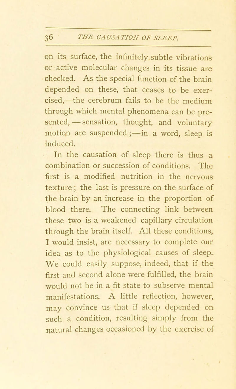 on its surface, the infinitely, subtle vibrations or active molecular changes in its tissue are checked. As the special function of the brain depended on these, that ceases to be exer- cised,—the cerebrum fails to be the medium through which mental phenomena can be pre- sented, — sensation, thought, and voluntary motion are suspended ; — in a word, sleep is induced. In the causation of sleep there is thus a combination or succession of conditions. The first is a modified nutrition in the nervous texture ; the last is pressure on the surface of the brain by an increase in the proportion of blood there. The connecting link between these two is a weakened capillary circulation through the brain itself. All these conditions, I would insist, are necessary to complete our idea as to the physiological causes of sleep. We could easily suppose, indeed, that if the first and second alone were fulfilled, the brain would not be in a fit state to subserve mental manifestations. A little reflection, however, may convince us that if sleep depended on such a condition, resulting simply from the natural changes occasioned by the exercise of