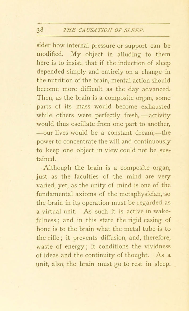 sider how internal pressure or support can be modified. My object in alluding to them here is to insist, that if the induction of sleep depended simply and entirely on a change in the nutrition of the brain, mental action should become more difficult as the day advanced. Then, as the brain is a composite organ, some parts of its mass would become exhausted while others were perfectly fresh, — activity would thus oscillate from one part to another, —our lives would be a constant dream,—the power to concentrate the will and continuously to keep one object in view could not be sus- tained. Although the brain is a composite organ, just as the faculties of the mind are very varied, yet, as the unity of mind is one of the fundamental axioms of the metaphysician, so the brain in its operation must be regarded as a virtual unit. As such it is active in wake- fulness ; and in this state the rigid casing of bone is to the brain what the metal tube is to the rifle; it prevents diffusion, and, therefore, waste of energy; it conditions the vividness of ideas and the continuity of thought. As a unit, also, the brain must go to rest in sleep.