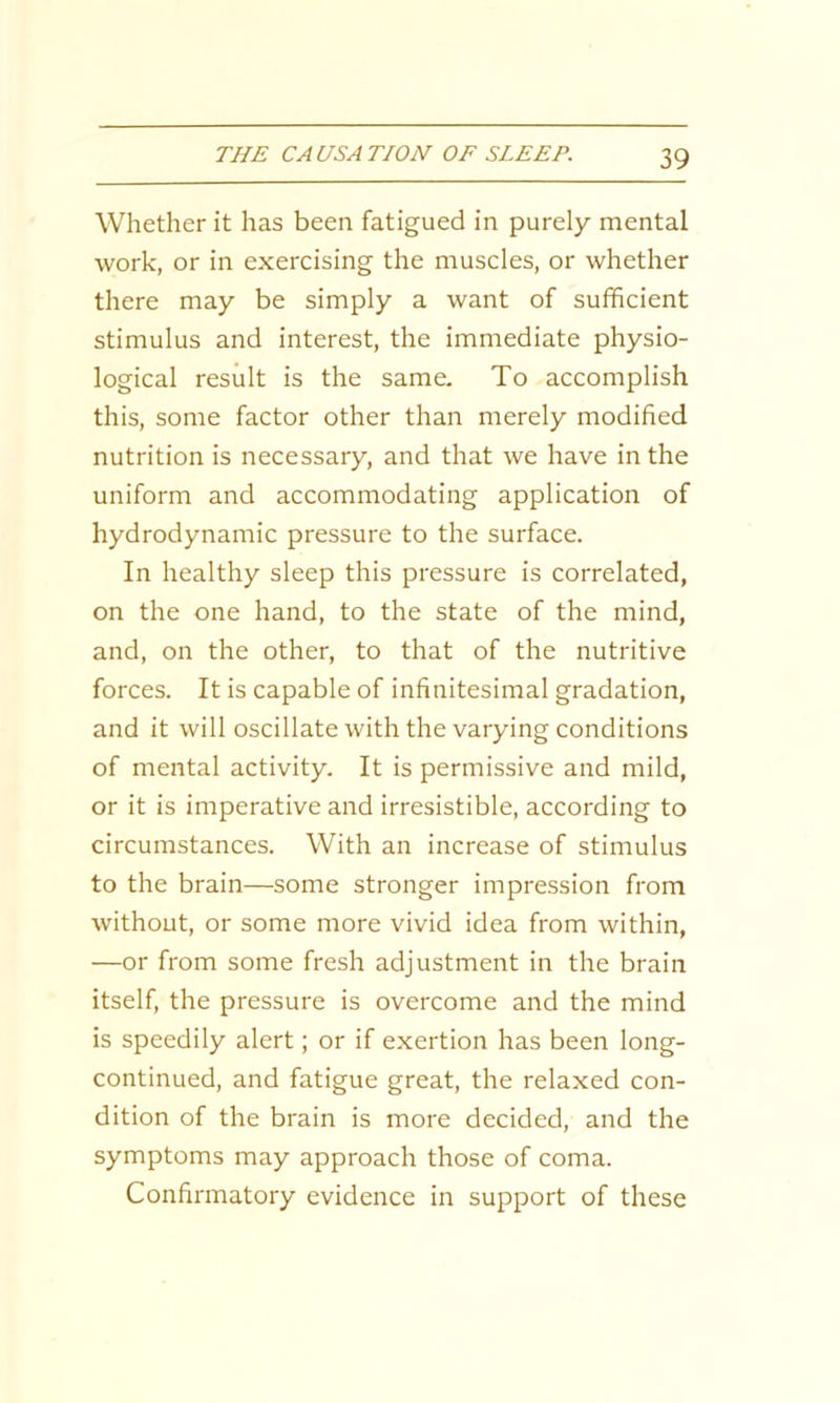 Whether it has been fatigued in purely mental work, or in exercising the muscles, or whether there may be simply a want of sufficient stimulus and interest, the immediate physio- logical result is the same. To accomplish this, some factor other than merely modified nutrition is necessary, and that we have in the uniform and accommodating application of hydrodynamic pressure to the surface. In healthy sleep this pressure is correlated, on the one hand, to the state of the mind, and, on the other, to that of the nutritive forces. It is capable of infinitesimal gradation, and it will oscillate with the varying conditions of mental activity. It is permissive and mild, or it is imperative and irresistible, according to circumstances. With an increase of stimulus to the brain—some stronger impression from without, or some more vivid idea from within, —or from some fresh adjustment in the brain itself, the pressure is overcome and the mind is speedily alert; or if exertion has been long- continued, and fatigue great, the relaxed con- dition of the brain is more decided, and the symptoms may approach those of coma. Confirmatory evidence in support of these