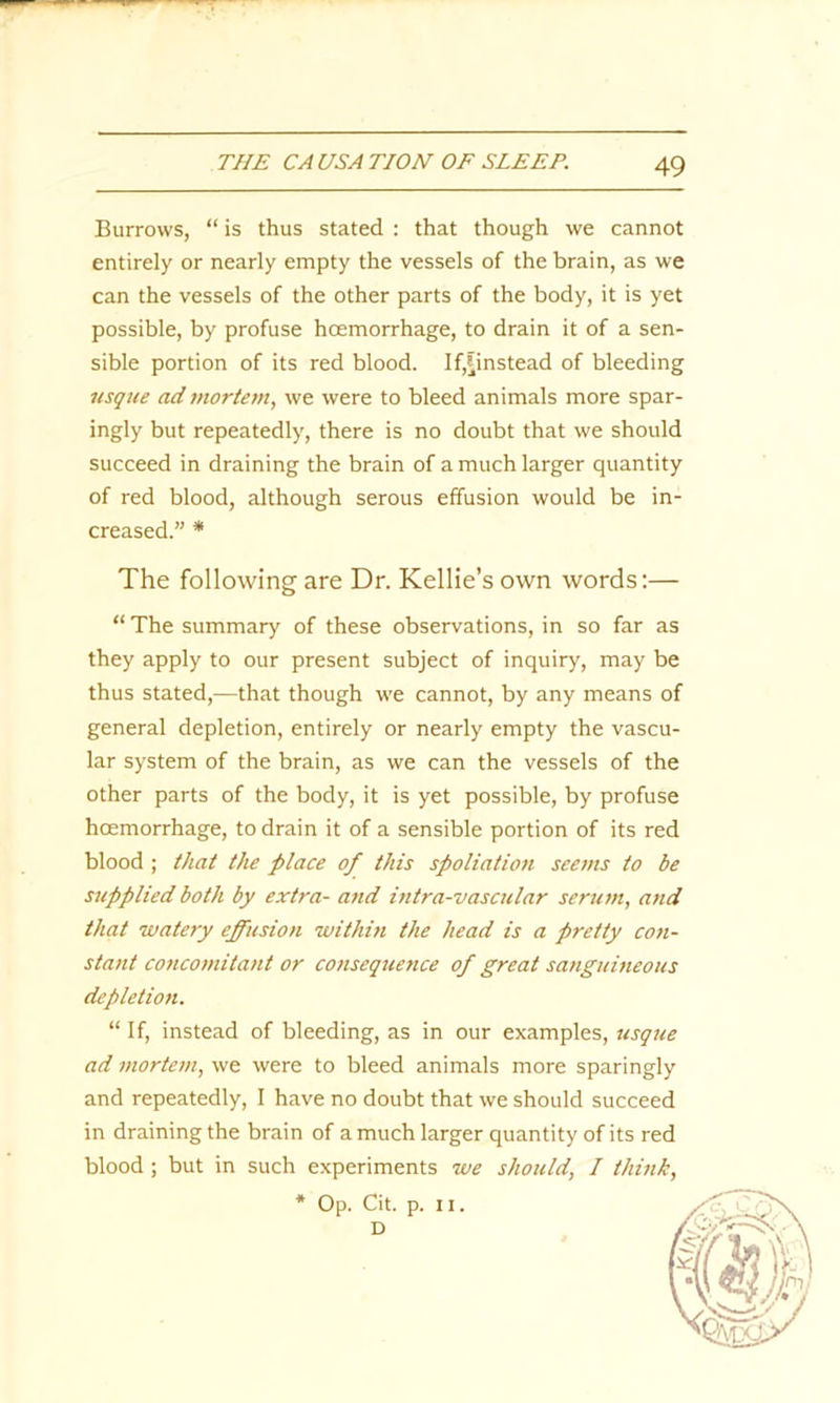 Burrows, “ is thus stated : that though we cannot entirely or nearly empty the vessels of the brain, as we can the vessels of the other parts of the body, it is yet possible, by profuse hoemorrhage, to drain it of a sen- sible portion of its red blood. If,finstead of bleeding usque ad mortem, we were to bleed animals more spar- ingly but repeatedly, there is no doubt that we should succeed in draining the brain of a much larger quantity of red blood, although serous effusion would be in- creased.” * The following are Dr. Kellie’s own words:— “ The summary of these observations, in so far as they apply to our present subject of inquiry, may be thus stated,—that though we cannot, by any means of general depletion, entirely or nearly empty the vascu- lar system of the brain, as we can the vessels of the other parts of the body, it is yet possible, by profuse hoemorrhage, to drain it of a sensible portion of its red blood ; that the place of this spoliation seems to be supplied both by extra- and intra-vascular serum, and that watery effusion withm the head is a pretty con- stant concomitant or consequence of great sanguineous depletion. “ If, instead of bleeding, as in our examples, usque ad mortem, we were to bleed animals more sparingly and repeatedly, I have no doubt that we should succeed in draining the brain of a much larger quantity of its red blood ; but in such experiments we should, I think, * Op. Cit. p. n. D