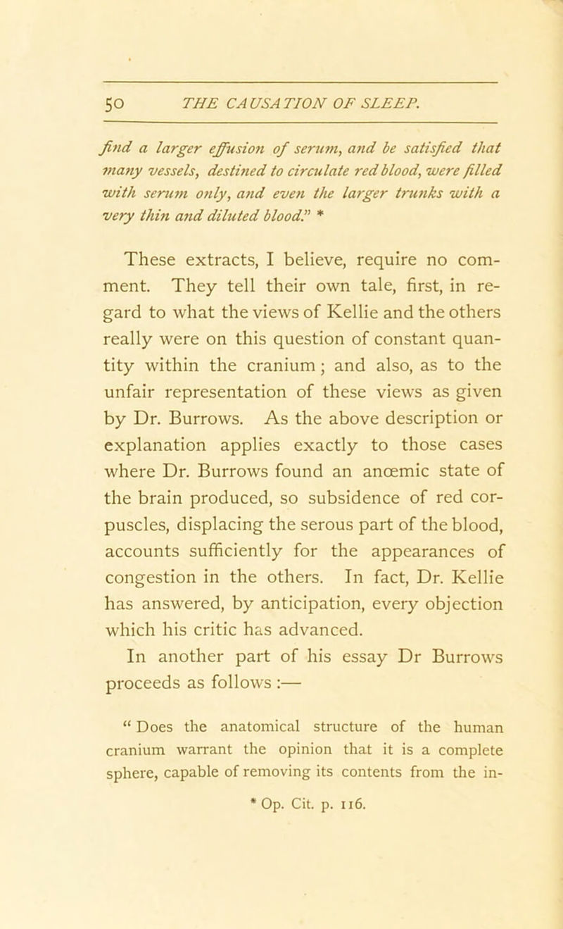 find a larger effusion of serum, and be satisfied that many vessels, destined to circulate red blood, were filled with serum only, and even the larger trunks with a very thin and diluted blood! * These extracts, I believe, require no com- ment. They tell their own tale, first, in re- gard to what the views of Kellie and the others really were on this question of constant quan- tity within the cranium; and also, as to the unfair representation of these views as given by Dr. Burrows. As the above description or explanation applies exactly to those cases where Dr. Burrows found an anoemic state of the brain produced, so subsidence of red cor- puscles, displacing the serous part of the blood, accounts sufficiently for the appearances of congestion in the others. In fact, Dr. Kellie has answered, by anticipation, every objection which his critic has advanced. In another part of his essay Dr Burrows proceeds as follows :— “ Does the anatomical structure of the human cranium warrant the opinion that it is a complete sphere, capable of removing its contents from the in-