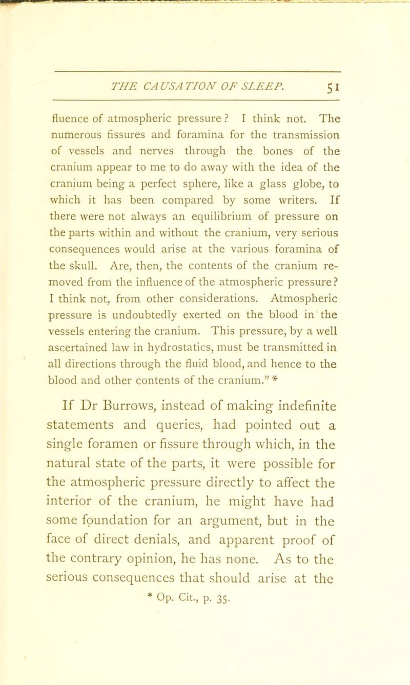 SI fluence of atmospheric pressure ? I think not. The numerous fissures and foramina for the transmission of vessels and nerves through the bones of the cranium appear to me to do away with the idea of the cranium being a perfect sphere, like a glass globe, to which it has been compared by some writers. If there were not always an equilibrium of pressure on the parts within and without the cranium, very serious consequences would arise at the various foramina of the skull. Are, then, the contents of the cranium re- moved from the influence of the atmospheric pressure? I think not, from other considerations. Atmospheric pressure is undoubtedly exerted on the blood in the vessels entering the cranium. This pressure, by a well ascertained law in hydrostatics, must be transmitted in all directions through the fluid blood, and hence to the blood and other contents of the cranium.” * If Dr Burrows, instead of making indefinite statements and queries, had pointed out a single foramen or fissure through which, in the natural state of the parts, it were possible for the atmospheric pressure directly to affect the interior of the cranium, he might have had some foundation for an argument, but in the face of direct denials, and apparent proof of the contrary opinion, he has none. As to the serious consequences that should arise at the