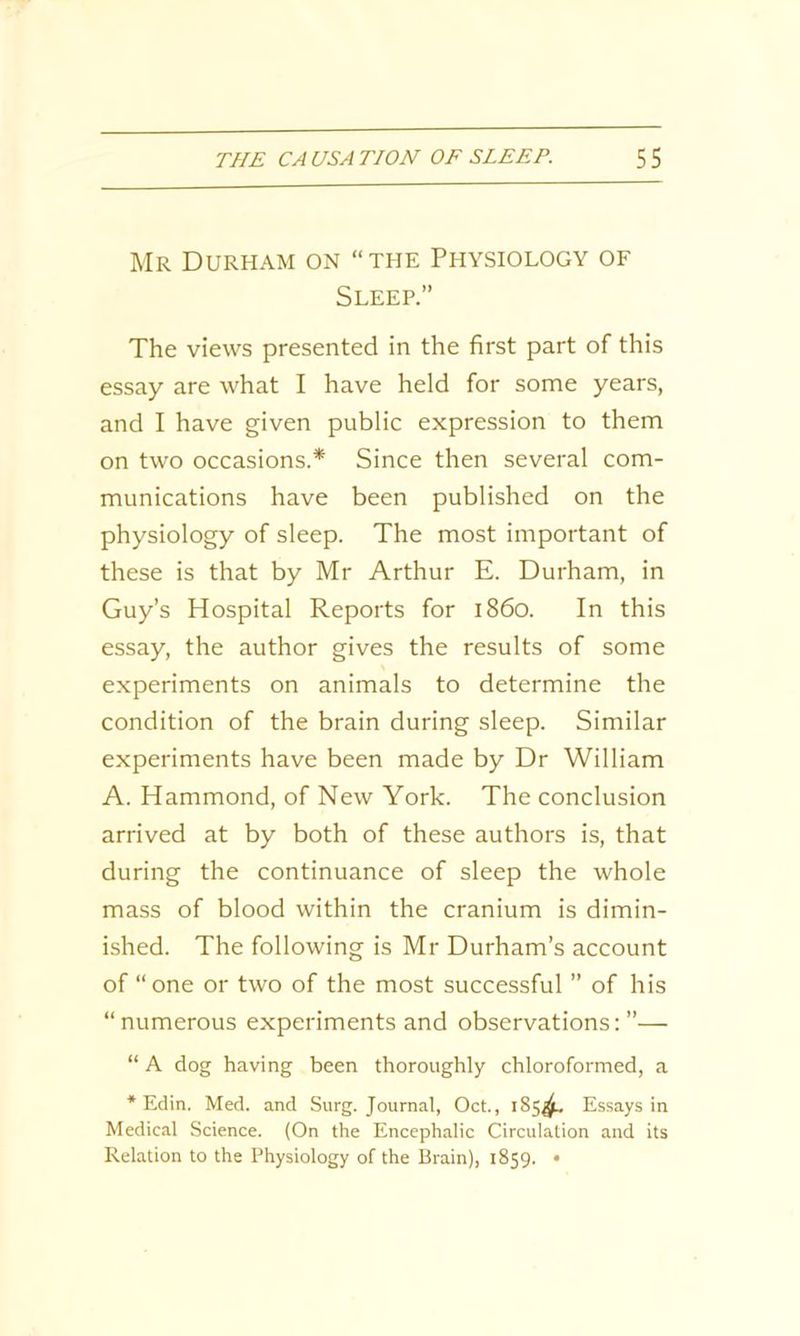 Mr Durham on “the Physiology of Sleep.” The views presented in the first part of this essay are what I have held for some years, and I have given public expression to them on two occasions.* Since then several com- munications have been published on the physiology of sleep. The most important of these is that by Mr Arthur E. Durham, in Guy’s Hospital Reports for i860. In this essay, the author gives the results of some experiments on animals to determine the condition of the brain during sleep. Similar experiments have been made by Dr William A. Hammond, of New York. The conclusion arrived at by both of these authors is, that during the continuance of sleep the whole mass of blood within the cranium is dimin- ished. The following is Mr Durham’s account of “one or two of the most successful ” of his “numerous experiments and observations:”— “ A dog having been thoroughly chloroformed, a * Edin. Med. and Surg. Journal, Oct., 185^. Essays in Medical Science. (On the Encephalic Circulation and its Relation to the Physiology of the Brain), 1859. •