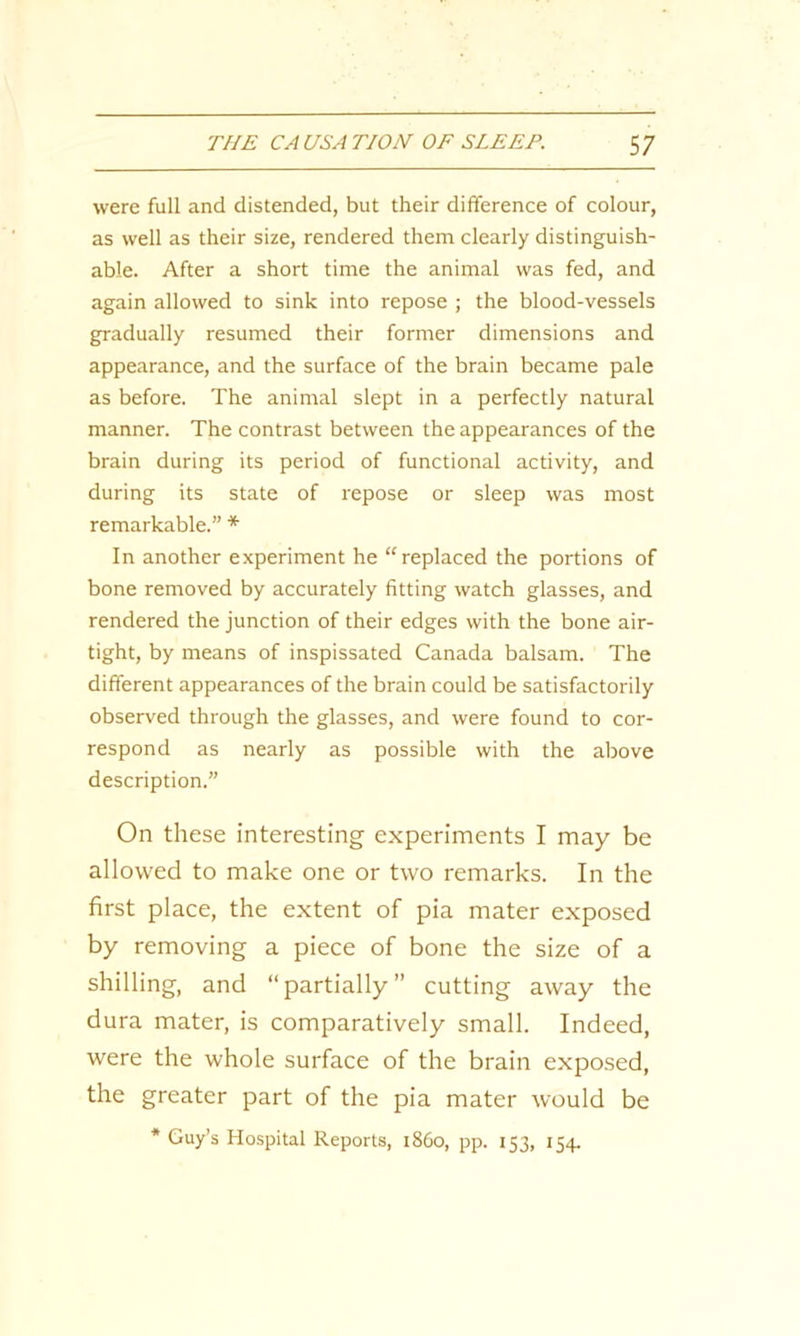 were full and distended, but their difference of colour, as well as their size, rendered them clearly distinguish- able. After a short time the animal was fed, and again allowed to sink into repose ; the blood-vessels gradually resumed their former dimensions and appearance, and the surface of the brain became pale as before. The animal slept in a perfectly natural manner. The contrast between the appearances of the brain during its period of functional activity, and during its state of repose or sleep was most remarkable.” * In another experiment he “replaced the portions of bone removed by accurately fitting watch glasses, and rendered the junction of their edges with the bone air- tight, by means of inspissated Canada balsam. The different appearances of the brain could be satisfactorily observed through the glasses, and were found to cor- respond as nearly as possible with the above description.” On these interesting experiments I may be allowed to make one or two remarks. In the first place, the extent of pia mater exposed by removing a piece of bone the size of a shilling, and “partially” cutting away the dura mater, is comparatively small. Indeed, were the whole surface of the brain exposed, the greater part of the pia mater would be * Guy’s Hospital Reports, i860, pp. 153, 154.