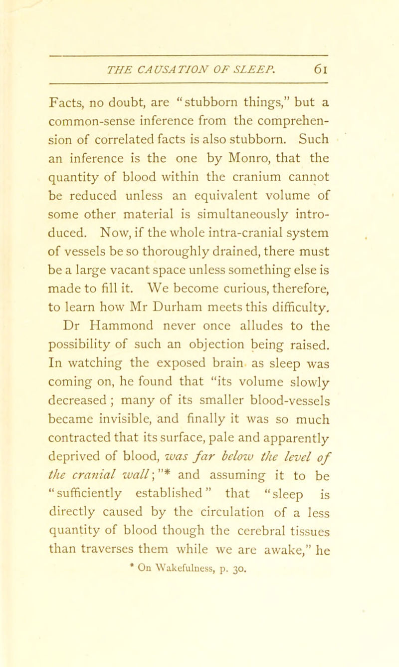 Facts, no doubt, are “stubborn things,” but a common-sense inference from the comprehen- sion of correlated facts is also stubborn. Such an inference is the one by Monro, that the quantity of blood within the cranium cannot be reduced unless an equivalent volume of some other material is simultaneously intro- duced. Now, if the whole intra-cranial system of vessels be so thoroughly drained, there must be a large vacant space unless something else is made to fill it. We become curious, therefore, to learn how Mr Durham meets this difficulty. Dr Hammond never once alludes to the possibility of such an objection being raised. In watching the exposed brain as sleep was coming on, he found that “its volume slowly decreased ; many of its smaller blood-vessels became invisible, and finally it was so much contracted that its surface, pale and apparently deprived of blood, was far below the level of the cranial wall; ”* and assuming it to be “sufficiently established” that “sleep is directly caused by the circulation of a less quantity of blood though the cerebral tissues than traverses them while we are awake,” he * On Wakefulness, p. 30.