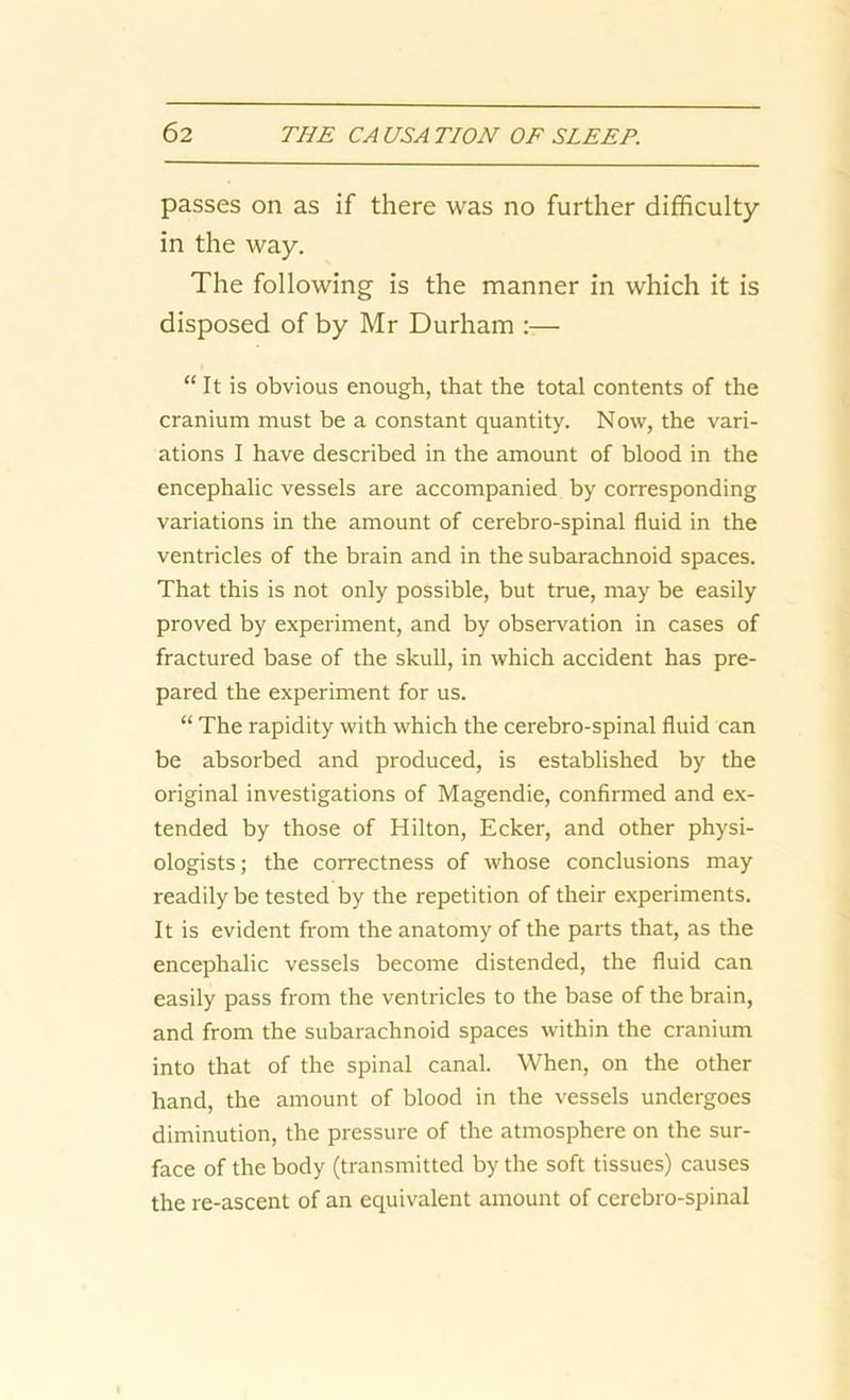 passes on as if there was no further difficulty- in the way. The following is the manner in which it is disposed of by Mr Durham :— “ It is obvious enough, that the total contents of the cranium must be a constant quantity. Now, the vari- ations I have described in the amount of blood in the encephalic vessels are accompanied by corresponding variations in the amount of cerebro-spinal fluid in the ventricles of the brain and in the subarachnoid spaces. That this is not only possible, but true, may be easily proved by experiment, and by observation in cases of fractured base of the skull, in which accident has pre- pared the experiment for us. “ The rapidity with which the cerebro-spinal fluid can be absorbed and produced, is established by the original investigations of Magendie, confirmed and ex- tended by those of Hilton, Ecker, and other physi- ologists; the correctness of whose conclusions may readily be tested by the repetition of their experiments. It is evident from the anatomy of the parts that, as the encephalic vessels become distended, the fluid can easily pass from the ventricles to the base of the brain, and from the subarachnoid spaces within the cranium into that of the spinal canal. When, on the other hand, the amount of blood in the vessels undergoes diminution, the pressure of the atmosphere on the sur- face of the body (transmitted by the soft tissues) causes the re-ascent of an equivalent amount of cerebro-spinal