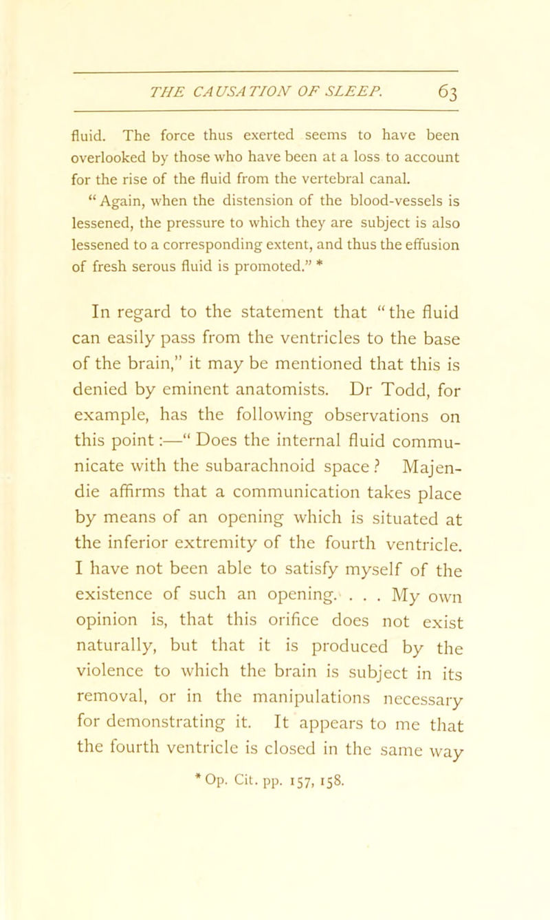 fluid. The force thus exerted seems to have been overlooked by those who have been at a loss to account for the rise of the fluid from the vertebral canal. “ Again, when the distension of the blood-vessels is lessened, the pressure to which they are subject is also lessened to a corresponding extent, and thus the effusion of fresh serous fluid is promoted.” * In regard to the statement that “the fluid can easily pass from the ventricles to the base of the brain,” it may be mentioned that this is denied by eminent anatomists. Dr Todd, for example, has the following observations on this point:—“ Does the internal fluid commu- nicate with the subarachnoid space ? Majen- die affirms that a communication takes place by means of an opening which is situated at the inferior extremity of the fourth ventricle. I have not been able to satisfy myself of the existence of such an opening. . . . My own opinion is, that this orifice does not exist naturally, but that it is produced by the violence to which the brain is subject in its removal, or in the manipulations necessary for demonstrating it. It appears to me that the fourth ventricle is closed in the same way Op. Cit. pp. 157, 158.
