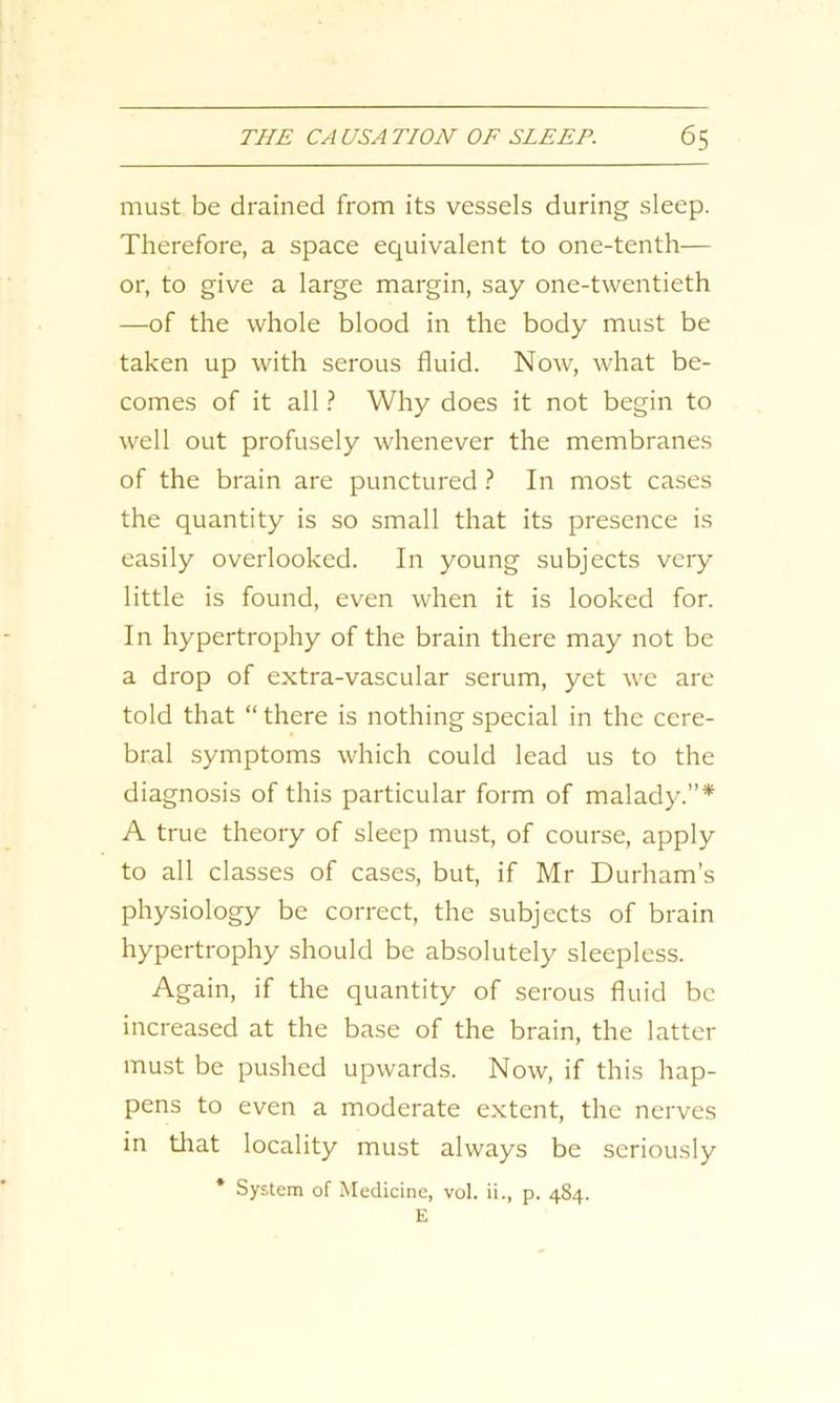 must be drained from its vessels during sleep. Therefore, a space equivalent to one-tenth— or, to give a large margin, say one-twentieth —of the whole blood in the body must be taken up with serous fluid. Now, what be- comes of it all ? Why does it not begin to well out profusely whenever the membranes of the brain are punctured ? In most cases the quantity is so small that its presence is easily overlooked. In young subjects very little is found, even when it is looked for. In hypertrophy of the brain there may not be a drop of extra-vascular serum, yet we are told that “ there is nothing special in the cere- bral symptoms which could lead us to the diagnosis of this particular form of malady.”* A true theory of sleep must, of course, apply to all classes of cases, but, if Mr Durham's physiology be correct, the subjects of brain hypertrophy should be absolutely sleepless. Again, if the quantity of serous fluid be increased at the base of the brain, the latter must be pushed upwards. Now, if this hap- pens to even a moderate extent, the nerves in that locality must always be seriously * System of Medicine, vol. ii., p. 484. E