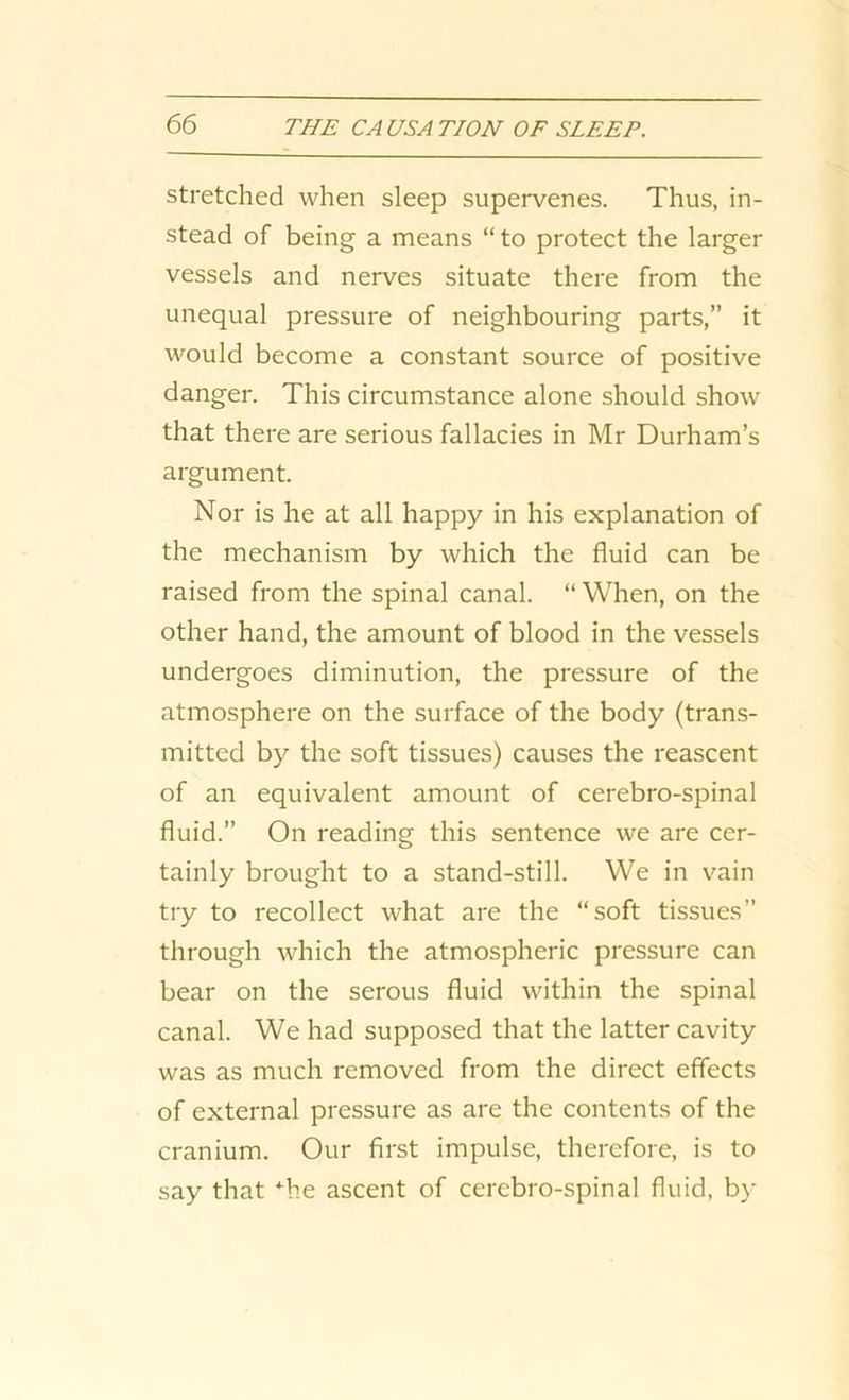 stretched when sleep supervenes. Thus, in- stead of being a means “to protect the larger vessels and nerves situate there from the unequal pressure of neighbouring parts,” it would become a constant source of positive danger. This circumstance alone should show that there are serious fallacies in Mr Durham’s argument. Nor is he at all happy in his explanation of the mechanism by which the fluid can be raised from the spinal canal. “ When, on the other hand, the amount of blood in the vessels undergoes diminution, the pressure of the atmosphere on the surface of the body (trans- mitted by the soft tissues) causes the reascent of an equivalent amount of cerebro-spinal fluid.” On reading this sentence we are cer- tainly brought to a stand-still. We in vain try to recollect what are the “soft tissues” through which the atmospheric pressure can bear on the serous fluid within the spinal canal. We had supposed that the latter cavity was as much removed from the direct effects of external pressure as are the contents of the cranium. Our first impulse, therefore, is to say that Tie ascent of cerebro-spinal fluid, by