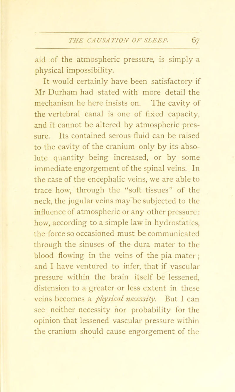aid of the atmospheric pressure, is simply a physical impossibility. It would certainly have been satisfactory if Mr Durham had stated with more detail the mechanism he here insists on. The cavity of the vertebral canal is one of fixed capacity, and it cannot be altered by atmospheric pres- sure. Its contained serous fluid can be raised to the cavity of the cranium only by its abso- lute quantity being increased, or by some immediate engorgement of the spinal veins. In the case of the encephalic veins, we are able to trace how, through the “soft tissues” of the neck, the jugular veins may be subjected to the influence of atmospheric or any other pressure: how, according to a simple law in hydrostatics, the force so occasioned must be communicated through the sinuses of the dura mater to the blood flowing in the veins of the pia mater; and I have ventured to infer, that if vascular pressure within the brain itself be lessened, distension to a greater or less extent in these veins becomes a physical necessity. But I can see neither necessity nor probability for the opinion that lessened vascular pressure within the cranium should cause engorgement of the
