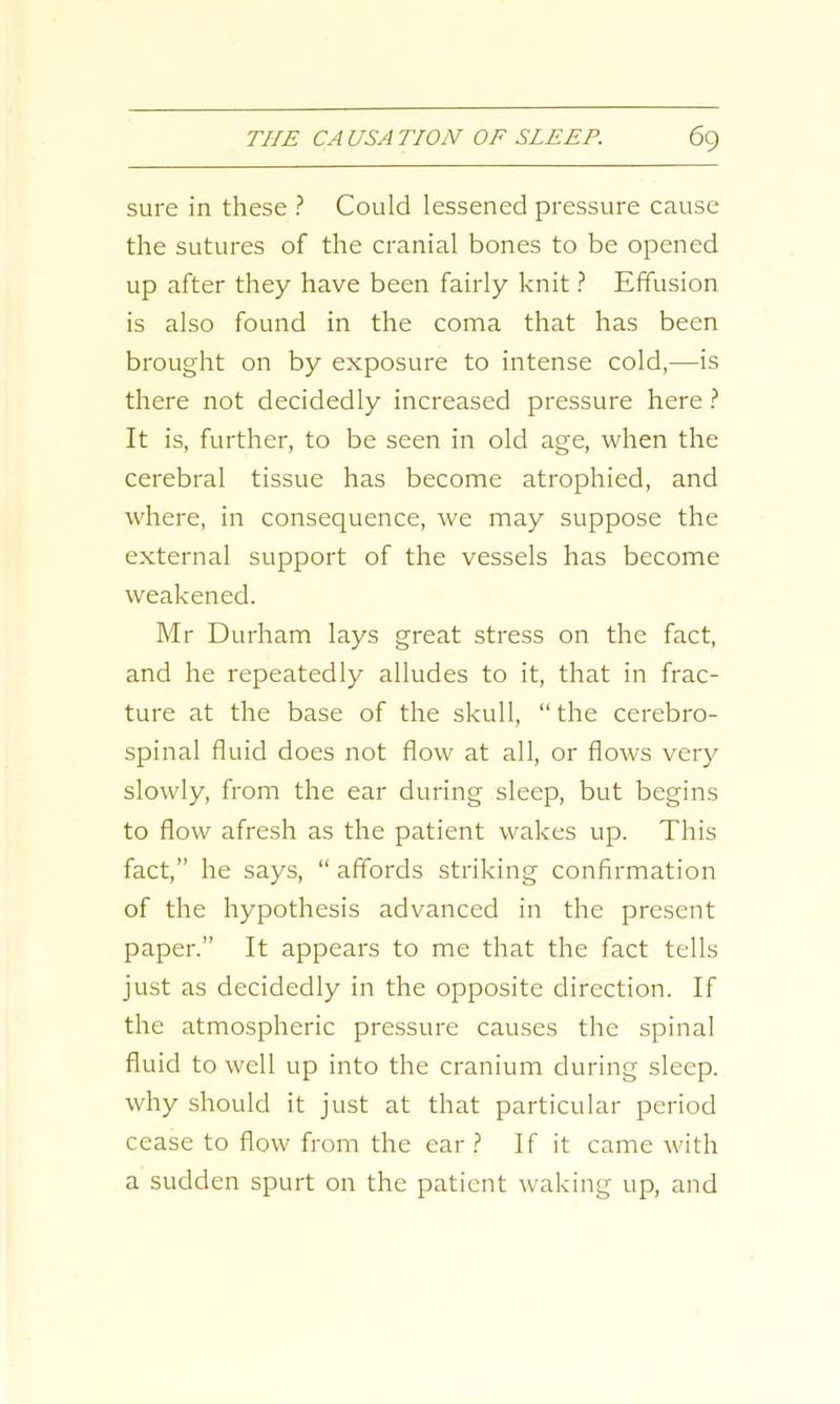 sure in these ? Could lessened pressure cause the sutures of the cranial bones to be opened up after they have been fairly knit ? Effusion is also found in the coma that has been brought on by exposure to intense cold,—is there not decidedly increased pressure here ? It is, further, to be seen in old age, when the cerebral tissue has become atrophied, and where, in consequence, we may suppose the external support of the vessels has become weakened. Mr Durham lays great stress on the fact, and he repeatedly alludes to it, that in frac- ture at the base of the skull, “ the cerebro- spinal fluid does not flow at all, or flows very slowly, from the ear during sleep, but begins to flow afresh as the patient wakes up. This fact,” he says, “ affords striking confirmation of the hypothesis advanced in the present paper.” It appears to me that the fact tells just as decidedly in the opposite direction. If the atmospheric pressure causes the spinal fluid to well up into the cranium during sleep, why should it just at that particular period cease to flow from the ear? If it came with a sudden spurt on the patient waking up, and