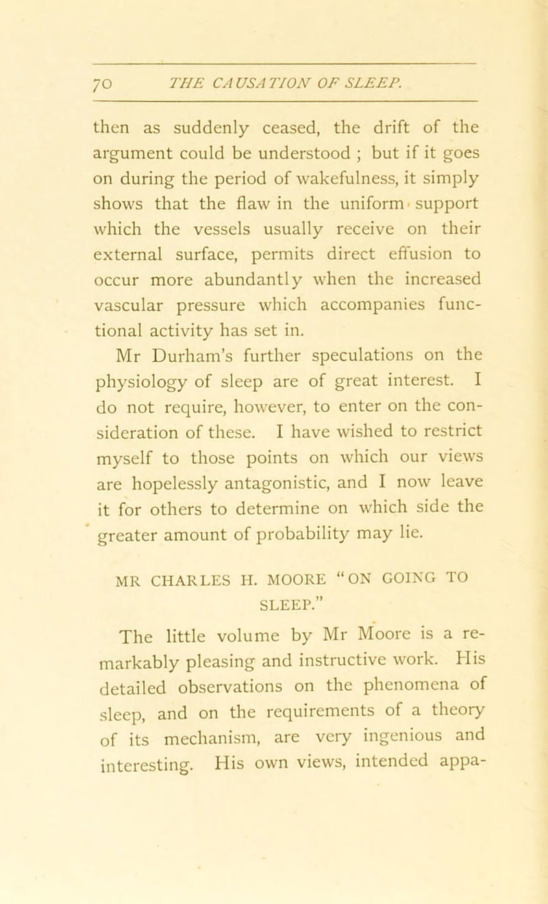 ;o then as suddenly ceased, the drift of the argument could be understood ; but if it goes on during the period of wakefulness, it simply shows that the flaw in the uniform ■ support which the vessels usually receive on their external surface, permits direct effusion to occur more abundantly when the increased vascular pressure which accompanies func- tional activity has set in. Mr Durham’s further speculations on the physiology of sleep are of great interest. I do not require, however, to enter on the con- sideration of these. I have wished to restrict myself to those points on which our views are hopelessly antagonistic, and I now leave it for others to determine on which side the greater amount of probability may lie. MR CHARLES H. MOORE “ON GOING TO SLEEP.” The little volume by Mr Moore is a re- markably pleasing and instructive work. His detailed observations on the phenomena of sleep, and on the requirements of a theory of its mechanism, are very ingenious and interesting. His own views, intended appa-