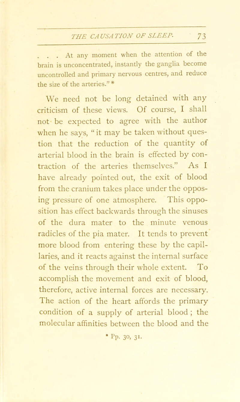 . At any moment when the attention of the brain is unconcentrated, instantly the ganglia become uncontrolled and primary nervous centres, and reduce the size of the arteries.” * We need not be long detained with any criticism of these views. Of course, I shall not be expected to agree with the author when he says, “ it may be taken without ques- tion that the reduction of the quantity of arterial blood in the brain is effected by con- traction of the arteries themselves.” As I have already pointed out, the exit of blood from the cranium takes place under the oppos- ing pressure of one atmosphere. This oppo- sition has effect backwards through the sinuses of the dura mater to the minute venous radicles of the pia mater. It tends to prevent more blood from entering these by the capil- laries, and it reacts against the internal surface of the veins through their whole extent. To accomplish the movement and exit of blood, therefore, active internal forces are necessary. The action of the heart affords the primary condition of a supply of arterial blood ; the molecular affinities between the blood and the