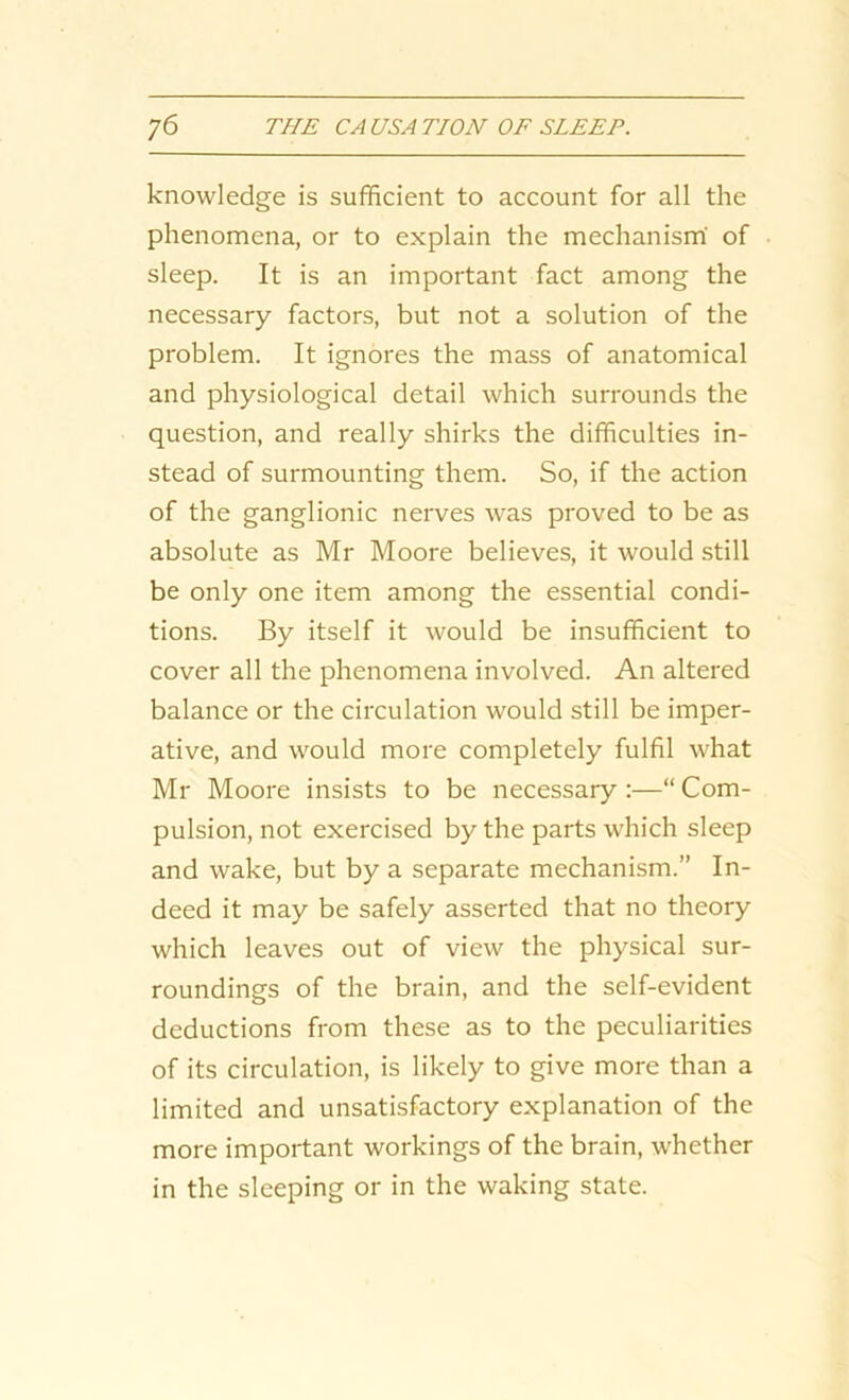 knowledge is sufficient to account for all the phenomena, or to explain the mechanism of sleep. It is an important fact among the necessary factors, but not a solution of the problem. It ignores the mass of anatomical and physiological detail which surrounds the question, and really shirks the difficulties in- stead of surmounting them. So, if the action of the ganglionic nerves was proved to be as absolute as Mr Moore believes, it would still be only one item among the essential condi- tions. By itself it would be insufficient to cover all the phenomena involved. An altered balance or the circulation would still be imper- ative, and would more completely fulfil what Mr Moore insists to be necessary :—“ Com- pulsion, not exercised by the parts which sleep and wake, but by a separate mechanism.” In- deed it may be safely asserted that no theory which leaves out of view the physical sur- roundings of the brain, and the self-evident deductions from these as to the peculiarities of its circulation, is likely to give more than a limited and unsatisfactory explanation of the more important workings of the brain, whether in the sleeping or in the waking state.