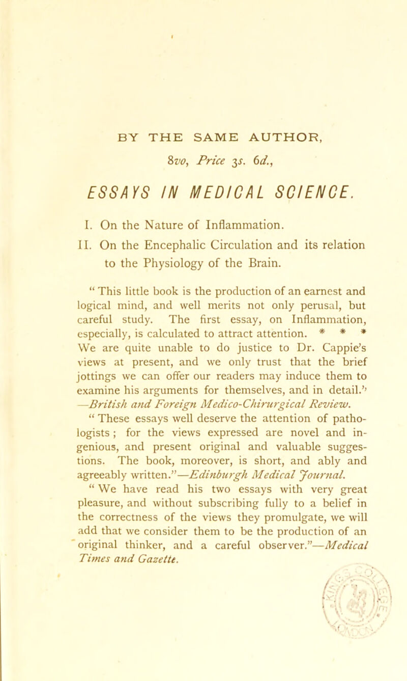 BY THE SAME AUTHOR, 8vo, Price y. 6d., ESSAYS IN MEDICAL SCIENCE. I. On the Nature of Inflammation. II. On the Encephalic Circulation and its relation to the Physiology of the Brain. “ This little book is the production of an earnest and logical mind, and well merits not only perusal, but careful study. The first essay, on Inflammation, especially, is calculated to attract attention. * * * We are quite unable to do justice to Dr. Cappie’s views at present, and we only trust that the brief jottings we can offer our readers may induce them to examine his arguments for themselves, and in detail.’’ —British and Foreign Medico-Chimrgical Review. “ These essays well deserve the attention of patho- logists ; for the views expressed are novel and in- genious, and present original and valuable sugges- tions. The book, moreover, is short, and ably and agreeably written.”—Edinburgh Medical Journal. “ We have read his two essays with very great pleasure, and without subscribing fully to a belief in the correctness of the views they promulgate, we will add that we consider them to be the production of an original thinker, and a careful observer.”—Medical Times and Gazette.