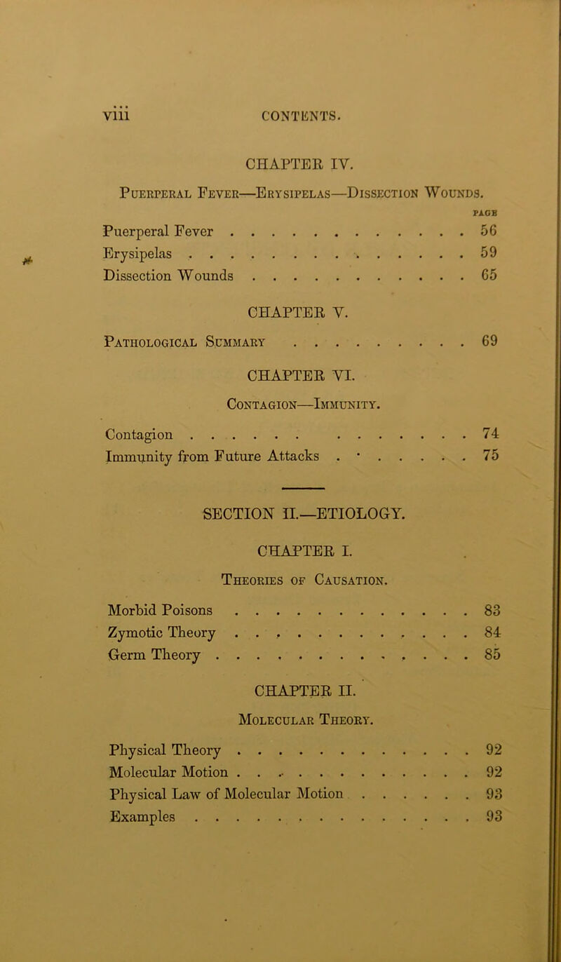 CHAPTER IV. Puerperal Fever—Erysipelas—Dissection Wounds. PA.GB Puerperal Fever 56 Erysipelas 59 Dissection Wounds 65 CHAPTER V. Pathological Summary 69 CHAPTER YL Contagion—Immunity. Contagion 74 Immunity from Future Attacks . 75 SECTION II—ETIOLOGY. CHAPTER I. Theories of Causation. Morbid Poisons 83 Zymotic Theory 84 Germ Theory 85 CHAPTER II. Molecular Theory. Physical Theory 92 Molecular Motion 92 Physical Law of Molecular Motion 93 Examples 93