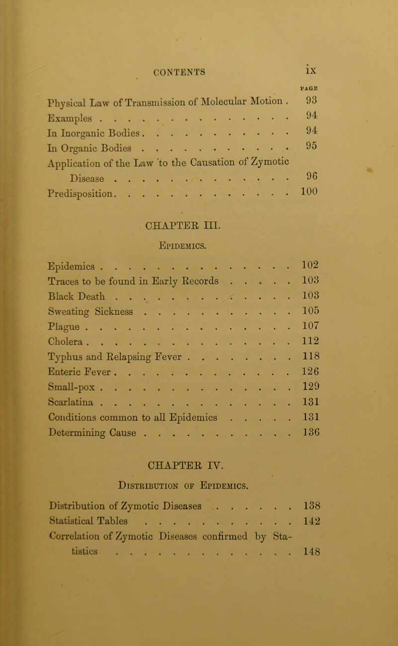 I’AGE Physical Law of Transmission of Molecular Motion . 93 Examples 94 In Inorganic Bodies 94 In Organic Bodies 95 Application of the Law to the Causation of Zymotic Disease 96 Predisposition 190 CHAPTER HI. Epidemics. Epidemics 102 Traces to be found in Early Records 103 Black Death 103 Sweating Sickness 105 Plague 107 Cholera 112 Typhus and Relapsing Fever 118 Enteric Fever 126 Small-pox 129 Scarlatina 131 Conditions common to all Epidemics 131 Determining Cause 136 CHAPTER IY. Distribution of Epidemics. Distribution of Zymotic Diseases 138 Statistical Tables 142 Correlation of Zymotic Diseases confirmed by Sta- tistics 148