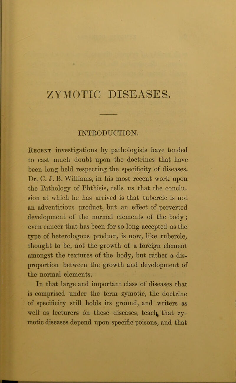 ZYMOTIC DISEASES. INTRODUCTION. Recent investigations by pathologists have tended to cast much doubt upon the doctrines that have been long held respecting the specificity of diseases. Dr. C. J. B. Williams, in his most recent work upon the Pathology of Phthisis, tells us that the conclu- sion at which he has arrived is that tubercle is not an adventitious product, but an effect of perverted development of the normal elements of the body; even cancer that has been for so long accepted as the type of heterologous product, is now, like tubercle, thought to be, not the growth of a foreign element amongst the textures of the body, but rather a dis- proportion between the growth and development of the normal elements. In that large and important class of diseases that is comprised under the term zymotic, the doctrine of specificity still holds its ground, and writers as well as lecturers on these diseases, teacl^ that zy- motic diseases depend upon specific poisons, and that