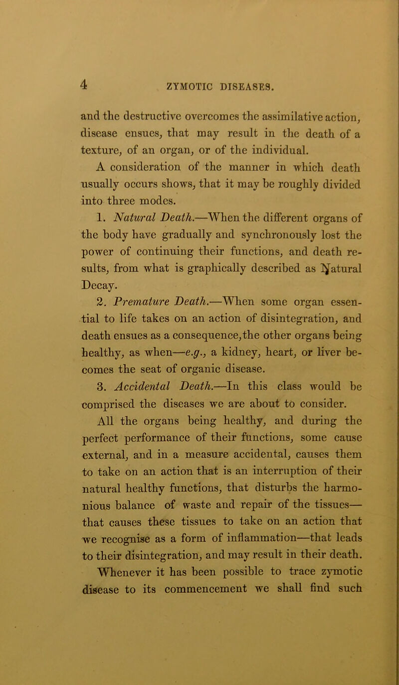 and the destructive overcomes the assimilative action, disease ensues, that may result in the death of a texture, of an organ, or of the individual. A consideration of the manner in which death usually occurs shows, that it may be roughly divided into three modes. 1. Natural Death.—When the different organs of the body have gradually and synchronously lost the power of continuing their functions, and death re- sults, from what is graphically described as Natural Decay. 2. Premature Death.—When some organ essen- tial to life takes on an action of disintegration, and death ensues as a consequence,the other organs being healthy, as when—e.g., a kidney, heart, or liver be- comes the seat of organic disease. 3. Accidental Death.—In this class would be comprised the diseases we are about to consider. All the organs being healthy, and during the perfect performance of their functions, some cause external, and in a measure accidental, causes them to take on an action that is an interruption of their natural healthy functions, that disturbs the harmo- nious balance of waste and repair of the tissues— that causes these tissues to take on an action that we recognise as a form of inflammation—that leads to their disintegration, and may result in their death. Whenever it has been possible to trace zymotic disease to its commencement we shall find such