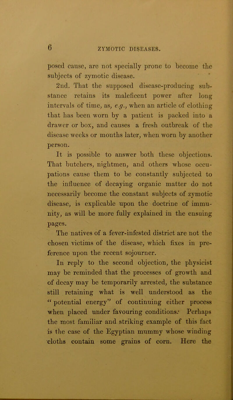 posed cause, are not specially prone to become the subjects of zymotic disease. 2nd. That the supposed disease-producing sub- stance retains its maleficent power after long intervals of time,, as, e.g., when an article of clothing that has been worn by a patient is packed into a drawer or box, and causes a fresh outbreak of the disease weeks or months later, when worn by another person. It is possible to answer both these objections. That butchers, niglitmen, and others whose occu- pations cause them to be constantly subjected to the influence of decaying organic matter do not necessarily become the constant subjects of zymotic disease, is explicable upon the doctrine of immu- nity, as will be more fully explained in the ensuing pages. The natives of a fever-infested district are not the chosen victims of the disease, which fixes in pre- ference upon the recent sojourner. In reply to the second objection, the physicist may be reminded that the processes of growth and of decay may be temporarily arrested, the substance still retaining what is well understood as the “ potential energyv of continuing either process when placed under favouring conditions.* Perhaps the most familiar and striking example of this fact is the case of the Egyptian mummy whose winding cloths contain some grains of corn. Here the