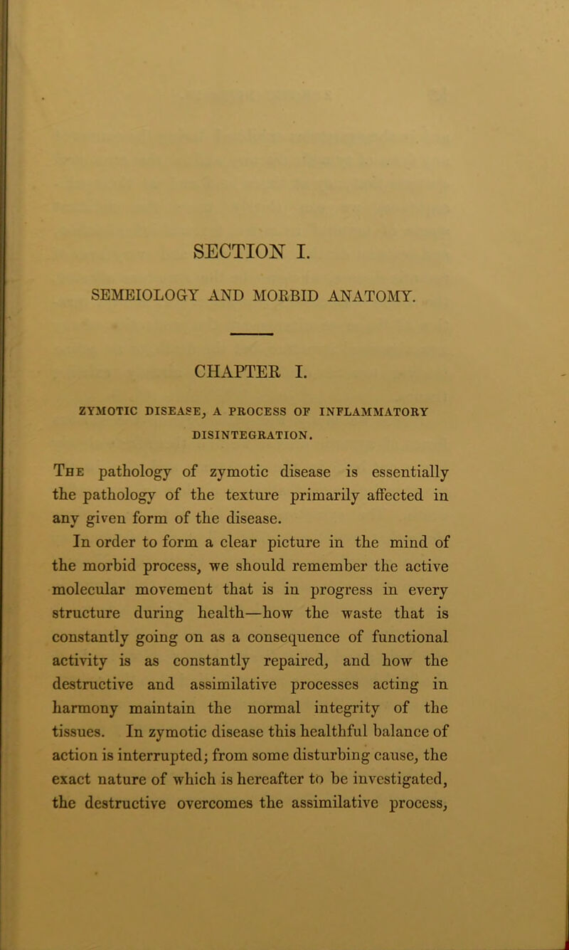 SEMEIOLOGY AND MORBID ANATOMY. CHAPTER I. ZYMOTIC DISEASE, A PROCESS OP INFLAMMATORY DISINTEGRATION. The pathology of zymotic disease is essentially the pathology of the texture primarily affected in any given form of the disease. In order to form a clear picture in the mind of the morbid process, we should remember the active molecular movement that is in progress in every structure during health—how the waste that is constantly going on as a consequence of functional activity is as constantly repaired, and how the destructive and assimilative processes acting in harmony maintain the normal integrity of the tissues. In zymotic disease this healthful balance of action is interrupted; from some disturbing cause, the exact nature of which is hereafter to be investigated, the destructive overcomes the assimilative process,