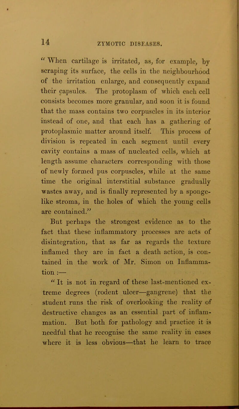u When cartilage is irritated, as, for example, by scraping its surface, the cells in the neighbourhood of the irritation enlarge, and consequently expand their capsules. The protoplasm of which each cell consists becomes more granular, and soon it is found that the mass contains two corpuscles in its interior instead of one, and that each has a gathering of protoplasmic matter around itself. This process of division is repeated in each segment until every cavity contains a mass of nucleated cells, which at length assume characters corresponding with those of newly formed pus corpuscles, while at the same time the original interstitial substance gradually wastes away, and is finally represented by a sponge- like stroma, in the holes of which the young cells are contained.” But perhaps the strongest evidence as to the fact that these inflammatory processes are acts of disintegration, that as far as regards the texture inflamed they are in fact a death action, is con- tained in the work of Mr. Simon on Inflamma- tion :— “ It is not in regard of these last-mentioned ex- treme degrees (rodent ulcer—gangrene) that the student runs the risk of overlooking the reality of destructive changes as an essential part of inflam- mation. But both for pathology and practice it is needful that he recognise the same reality in cases where it is less obvious—that he learn to trace