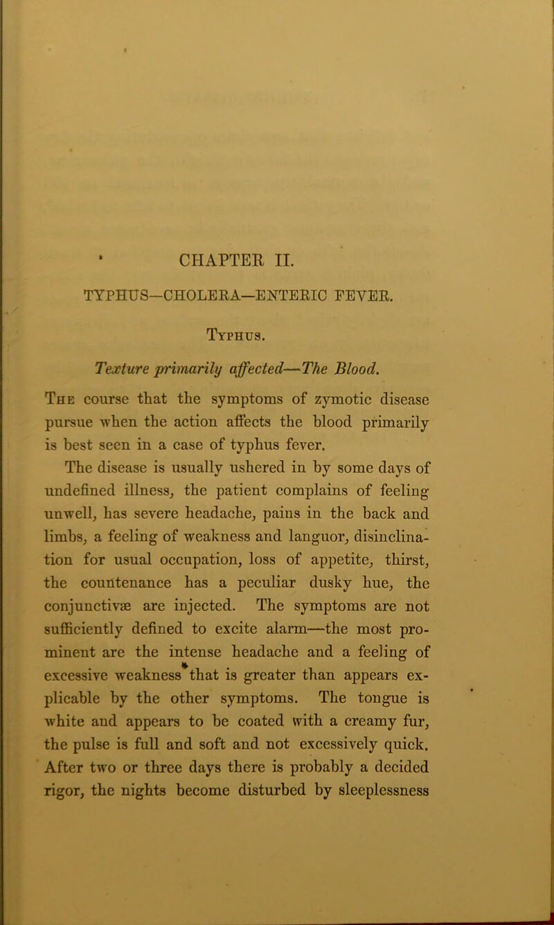 CHAPTER II. TYPHUS—CHOLERA—ENTERIC FEVER. Typhus. Texture primarily affected—The Blood. The course that the symptoms of zymotic disease pursue when the action affects the blood primarily is best seen in a case of typhus fever. The disease is usually ushered in by some days of undefined illness, the patient complains of feeling unwell, has severe headache, pains in the back and limbs, a feeling of weakness and languor, disinclina- tion for usual occupation, loss of appetite, thirst, the countenance has a peculiar dusky hue, the conjunctive are injected. The symptoms are not sufficiently defined to excite alarm—the most pro- minent are the intense headache and a feeling of * excessive weakness that is greater than appears ex- plicable by the other symptoms. The tongue is white and appears to be coated with a creamy fur, the pulse is full and soft and not excessively quick. After two or three days there is probably a decided rigor, the nights become disturbed by sleeplessness