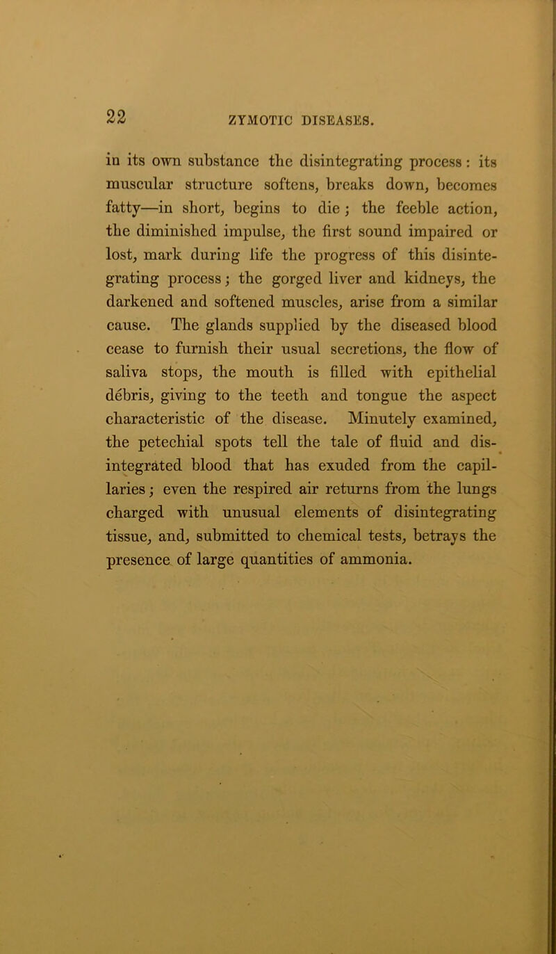 in its own substance the disintegrating process : its muscular structure softens, breaks down, becomes fatty—in short, begins to die ; the feeble action, the diminished impulse, the first sound impaired or lost, mark during life the progress of this disinte- grating process; the gorged liver and kidneys, the darkened and softened muscles, arise from a similar cause. The glands supplied by the diseased blood cease to furnish their usual secretions, the flow of saliva stops, the mouth is filled with epithelial debris, giving to the teeth and tongue the aspect characteristic of the disease. Minutely examined, the petechial spots tell the tale of fluid and dis- integrated blood that has exuded from the capil- laries ; even the respired air returns from the lungs charged with unusual elements of disintegrating tissue, and, submitted to chemical tests, betrays the presence of large quantities of ammonia.