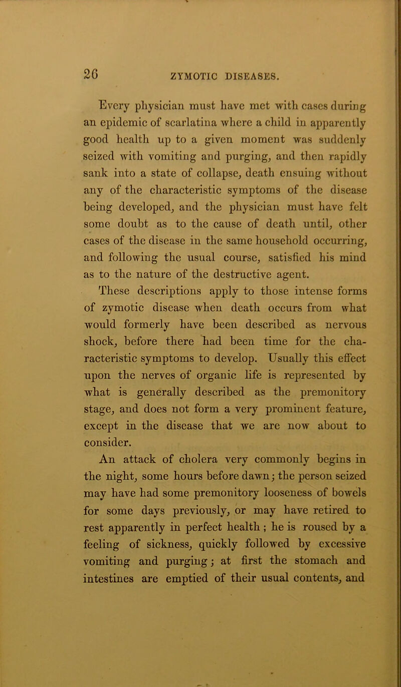 Every physician must have met with cases (luring an epidemic of scarlatina where a child in apparently good health up to a given moment was suddenly seized with vomiting and purging, and then rapidly sank into a state of collapse, death ensuing without any of the characteristic symptoms of the disease being developed, and the physician must have felt some doubt as to the cause of death until, other cases of the disease in the same household occurring, and following the usual course, satisfied his mind as to the nature of the destructive agent. These descriptions apply to those intense forms of zymotic disease when death occurs from what would formerly have been described as nervous shock, before there had been time for the cha- racteristic symptoms to develop. Usually this effect upon the nerves of organic life is represented by what is generally described as the premonitory stage, and does not form a very prominent feature, except in the disease that we are now about to consider. An attack of cholera very commonly begins in the night, some hours before dawn; the person seized may have had some premonitory looseness of bowels for some days previously, or may have retired to rest apparently in perfect health ; he is roused by a feeling of sickness, quickly followed by excessive vomiting and purging; at first the stomach and intestines are emptied of their usual contents, and