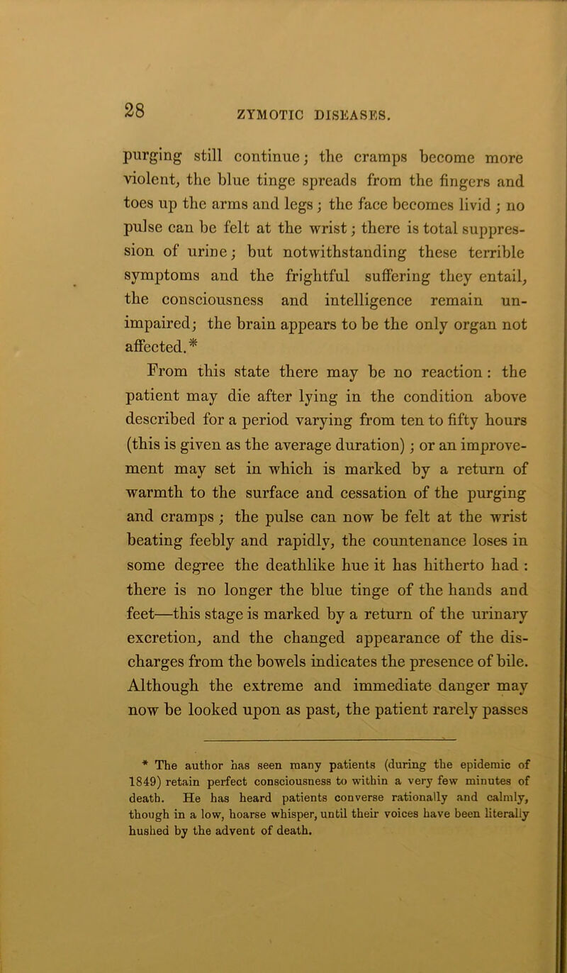 purging still continue; the cramps become more violent, the blue tinge spreads from the fingers and toes up the arms and legs; the face becomes livid ; no pulse can be felt at the wrist; there is total suppres- sion of urine; but notwithstanding these terrible symptoms and the frightful suffering they entail, the consciousness and intelligence remain un- impaired; the brain appears to be the only organ not affected.* From this state there may be no reaction: the patient may die after lying in the condition above described for a period varying from ten to fifty hours (this is given as the average duration); or an improve- ment may set in which is marked by a return of warmth to the surface and cessation of the purging and cramps ; the pulse can now be felt at the wrist beating feebly and rapidly, the countenance loses in some degree the deathlike hue it has hitherto had : there is no longer the blue tinge of the hands and feet—this stage is marked by a return of the urinary excretion, and the changed appearance of the dis- charges from the bowels indicates the presence of bile. Although the extreme and immediate danger may now be looked upon as past, the patient rarely passes * The author has seen many patients (during the epidemic of 1849) retain perfect consciousness to within a very few minutes of death. He has heard patients converse rationally and calmly, though in a low, hoarse whisper, until their voices have been literally hushed by the advent of death.