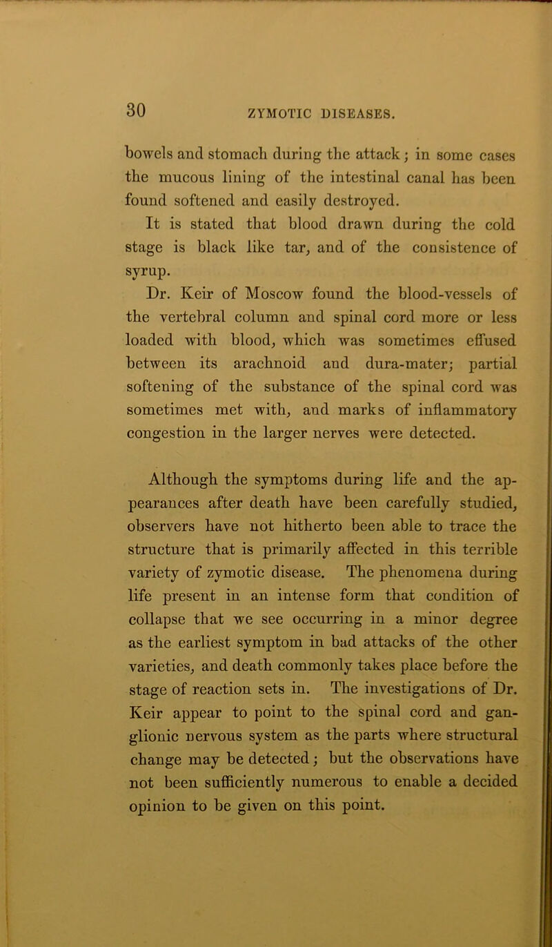 bowels and stomach during the attack; in some cases the mucous lining of the intestinal canal has been found softened and easily destroyed. It is stated that blood drawn during the cold stage is black like tar, and of the consistence of syrup. Dr. Iveir of Moscow found the blood-vessels of the vertebral column and spinal cord more or less loaded with blood, which was sometimes effused between its arachnoid aud dura-mater; partial softening of the substance of the spinal cord was sometimes met with, and marks of inflammatory congestion in the larger nerves were detected. Although the symptoms during life and the ap- pearances after death have been carefully studied, observers have not hitherto been able to trace the structure that is primarily affected in this terrible variety of zymotic disease. The phenomena during life present in an intense form that condition of collapse that we see occurring in a minor degree as the earliest symptom in bad attacks of the other varieties, and death commonly takes place before the stage of reaction sets in. The investigations of Dr. Keir appear to point to the spinal cord and gan- glionic nervous system as the parts where structural change may be detected; but the observations have not been sufficiently numerous to enable a decided opinion to be given on this point.