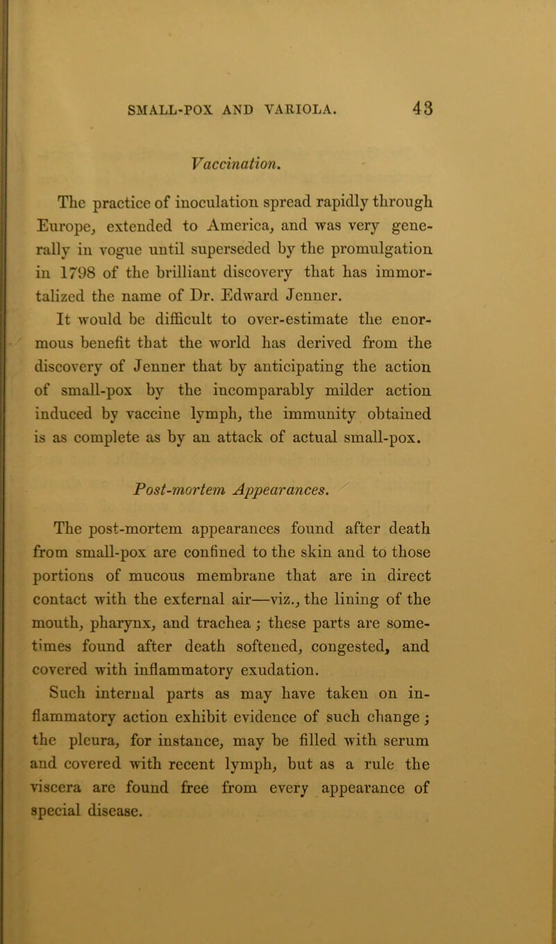 Vaccination. The practice of inoculation spread rapidly through Europe, extended to America, and was very gene- rally in vogue until superseded by the promulgation in 1798 of the brilliant discovery that has immor- talized the name of Dr. Edward Jenner. It would be difficult to over-estimate the enor- mous benefit that the world has derived from the discovery of Jenner that by anticipating the action of small-pox by the incomparably milder action induced by vaccine lymph, the immunity obtained is as complete as by an attack of actual small-pox. Post-mortem Appearances. The post-mortem appearances found after death from small-pox are confined to the skin and to those portions of mucous membrane that are in direct contact with the external air—viz., the lining of the mouth, pharynx, and trachea ; these parts are some- times found after death softened, congested, and covered with inflammatory exudation. Such internal parts as may have taken on in- flammatory action exhibit evidence of such change; the pleura, for instance, may be filled with serum and covered with recent lymph, but as a rule the viscera are found free from every appearance of special disease.