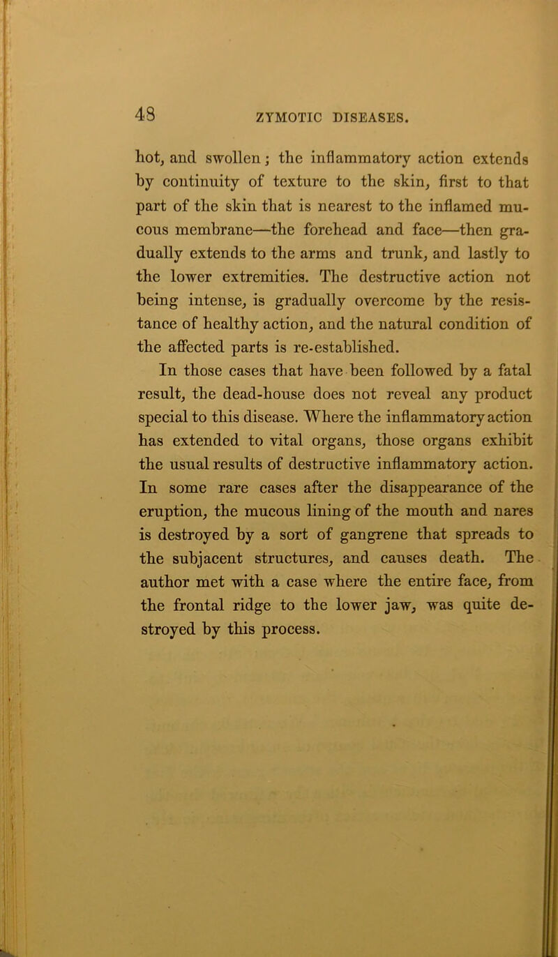 hot, and swollen; the inflammatory action extends by continuity of texture to the skin, first to that part of the skin that is nearest to the inflamed mu- cous membrane—the forehead and face—then gra- dually extends to the arms and trunk, and lastly to the lower extremities. The destructive action not being intense, is gradually overcome by the resis- tance of healthy action, and the natural condition of the affected parts is re-established. In those cases that have been followed by a fatal result, the dead-house does not reveal any product special to this disease. Where the inflammatory action has extended to vital organs, those organs exhibit the usual results of destructive inflammatory action. In some rare cases after the disappearance of the eruption, the mucous lining of the mouth and nares is destroyed by a sort of gangrene that spreads to the subjacent structures, and causes death. The author met with a case where the entire face, from the frontal ridge to the lower jaw, was quite de- stroyed by this process.