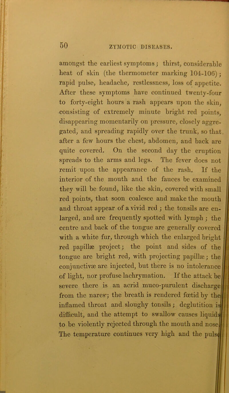 amongst the earliest symptoms ; thirst, considerable heat of skin (the thermometer marking 104-106); rapid pulse, headache, restlessness, loss of appetite. After these symptoms have continued twenty-four to forty-eight hours a rash appears upon the skin, consisting of extremely minute bright red points, disappearing momentarily on pressure, closely aggre- gated, and spreading rapidly over the trunk, so that after a few hours the chest, abdomen, and back are quite covered. On the second day the eruption spreads to the arms and legs. The fever does not remit upon the appearance of the rash. If the interior of the mouth and the fauces be examined they will be found, like the skin, covered with small red points, that soon coalesce and make the mouth and throat appear of a vivid red ; the tonsils are en- larged, and are frequently spotted with lymph ; the centre and back of the tongue are generally covered with a white fur, through which the enlarged bright red papillae project; the point and sides of the tongue are bright red, with projecting papillae; the conjunctivse are injected, but there is no intolerance of light, nor profuse lachrymation. If the attack be severe there is an acrid muco-purulent discharge from the naresq the breath is rendered foetid by th inflamed throat and sloughy tonsils ; deglutition i difficult, and the attempt to swallow causes liquid to be violently rejected through the mouth and nose The temperature continues very high and the puls